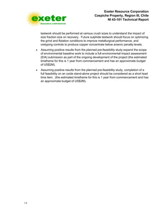 Exeter Resource Corporation
Caspiche Property, Region III, Chile
NI 43-101 Technical Report
1-5
testwork should be performed at various crush sizes to understand the impact of
size fraction size on recovery. Future sulphide testwork should focus on optimizing
the grind and flotation conditions to improve metallurgical performance, and
oretyping controls to produce copper concentrate below arsenic penalty levels.
• Assuming positive results from the planned pre-feasibility study expand the scope
of environmental baseline work to include a full environmental impact assessment
(EIA) submission as part of the ongoing development of the project (the estimated
timeframe for this is 1 year from commencement and has an approximate budget
of US$2M).
• Assuming positive results from the planned pre-feasibility study, completion of a
full feasibility on an oxide stand-alone project should be considered as a short lead
time item. (the estimated timeframe for this is 1 year from commencement and has
an approximate budget of US$2M).
 