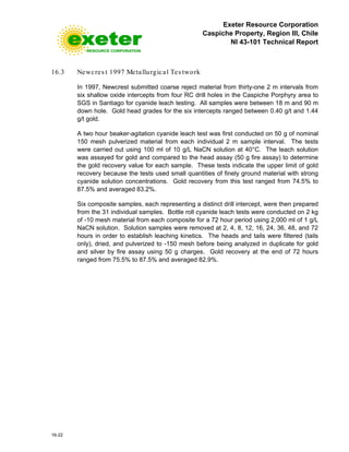 Exeter Resource Corporation
Caspiche Property, Region III, Chile
NI 43-101 Technical Report
16-22
16.3 Newcres t 1997 Metallurgical Tes twork
In 1997, Newcrest submitted coarse reject material from thirty-one 2 m intervals from
six shallow oxide intercepts from four RC drill holes in the Caspiche Porphyry area to
SGS in Santiago for cyanide leach testing. All samples were between 18 m and 90 m
down hole. Gold head grades for the six intercepts ranged between 0.40 g/t and 1.44
g/t gold.
A two hour beaker-agitation cyanide leach test was first conducted on 50 g of nominal
150 mesh pulverized material from each individual 2 m sample interval. The tests
were carried out using 100 ml of 10 g/L NaCN solution at 40°C. The leach solution
was assayed for gold and compared to the head assay (50 g fire assay) to determine
the gold recovery value for each sample. These tests indicate the upper limit of gold
recovery because the tests used small quantities of finely ground material with strong
cyanide solution concentrations. Gold recovery from this test ranged from 74.5% to
87.5% and averaged 83.2%.
Six composite samples, each representing a distinct drill intercept, were then prepared
from the 31 individual samples. Bottle roll cyanide leach tests were conducted on 2 kg
of -10 mesh material from each composite for a 72 hour period using 2,000 ml of 1 g/L
NaCN solution. Solution samples were removed at 2, 4, 8, 12, 16, 24, 36, 48, and 72
hours in order to establish leaching kinetics. The heads and tails were filtered (tails
only), dried, and pulverized to -150 mesh before being analyzed in duplicate for gold
and silver by fire assay using 50 g charges. Gold recovery at the end of 72 hours
ranged from 75.5% to 87.5% and averaged 82.9%.
 