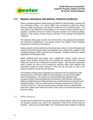 Exeter Resource Corporation
Caspiche Property, Region III, Chile
NI 43-101 Technical Report
17-1
17.0 MINERAL RESOURCE AND MINERAL RESERVE ESTIMATES
Exeter completed significant drilling during the 2009-2010 drill campaign, including infill
and confirmation drilling. As a result, AMEC was contracted to update the mineral
resource model and provide a new resource estimate for the Caspiche project. The
main effect of the 2009-2010 drill campaign on the mineral resource estimate was to
upgrade a significant amount of mineral resources reported in the Inferred category
reported in the previous mineral resource estimate to the Indicated and Measured
categories.
The additional drilling also required minor refinements in the geological interpretation,
and confirmed mineralization in the western areas of the deposit, which marginally
increased the overall size of the deposit.
Exeter prepared vertical sections and horizontal plans, based on these lithological and
oxidation three-dimensional models and polygons were created.After validation of the
interpreted polygons, AMEC used the sets of polygons. Oxidation solids were created
separately from lithological solids.
AMEC estimated gold, total copper, silver, molybdenum, sulphur, arsenic and iron
grades using Ordinary Kriging (OK) and tabulated the resources within combined
break-even open pit and underground resource shapes. The economic parameters
used to define the open pit and underground resource shells were obtained from
benchmark analysis of similar projects in Chile and are the same as used in the
previous Caspiche mineral resource estimate.
The Caspiche mineral resource estimate was prepared under the supervision of Mr.
Rodrigo Marinho, CPG-AIPG, AMEC Principal Geologist, and Daniel Silva AMEC
Junior Geostatistician. The mineral resource estimates were prepared under
Canadian Institute of Mining Metallurgy and Petroleum (CIM) Definition Standards
(2005) and CIM Estimation of Mineral Resources and Mineral Reserves Best Practice
Guidelines (2003). The new mineral resource estimate complies with s.2.2(b) and
s.2.2(d) of NI 43-101. The new mineral resource estimate and the underlying data
have been verified by Mr Tolman the author of this section of the technical report to the
best of his ability.
17.1 Drilling Databas e
All data from the 2009-2010 drill program and prior drilling programs within the area of
the Caspiche porphyry was used in the preparation of this of this mineral resource
estimate.. Exeter thus provided AMEC with a Microsoft Access® database containing
 