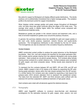 Exeter Resource Corporation
Caspiche Property, Region III, Chile
NI 43-101 Technical Report
17-5
Box plots for copper by lithological unit display different grade distributions. The diorite
porphyry unit is preferentially mineralized (has a higher average grade). The oxidation
profile is the dominant control for copper mineralization.
Silver displays similar average grades and grade ranges throughout all lithological
units, but does show less grade continuity along the edges of the oxide zone. The
average silver grade is slightly higher within the oxidised zones compared with
transitional and sulphide zones.
Molybdenum grades are greater in the volcanic breccia and basement units, and a
halo of enriched molybdenum grades occur around the porphyry intrusions.
In general, the summary statistics show low variability for gold and copper grades in
the main units, diorite porphyry, basement, volcanic breccia, and quartz-diorite
porphyries. The homogeneous distribution is also indicated by the low CV values.
This homogeneity can also be observed in the cumulative frequency distributions.
Contact Analysis
AMEC constructed contact profiles to analyze the grade behaviour at the lithological
boundaries. Hard, firm, and soft contacts are important for the grade estimation plan.
Soft contacts permit sample sharing from two adjacent lithological units during grade
estimation. Hard contacts do not permit sample sharing. Firm contacts allow sample
sharing across contacts for a certain distance only. Contact analyses were completed
for gold, copper, and silver composite values. Similar results were observed for all
elements.
To represent the firm contacts between DP and QDP1, DP and CFB, and DP and
Volcbx, AMEC created a halo of 30 metres to 60 metres by expanding the DP solid.
During grade estimation, blocks within this halo shared samples from the DP domain.
In a similar fashion firm contacts were also created by expanding a halo beyond the
potassic-calcic (KCA domain) alteration front to represent this gradational contact.
The halos from the extended DP, QDP1 and KCA domains were suffixed with the
extension EX and then subjected to additional restriction of high grade values.
Hard contacts were noted with all elements against the diatreme breccias.
17.5 Variography
AMEC used Sage2001 software to construct down-the-hole and directional
correlograms for the estimation domains for gold, copper, silver, arsenic, iron and
 