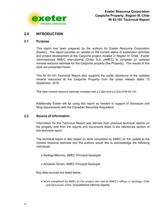 Exeter Resource Corporation
Caspiche Property, Region III, Chile
NI 43-101 Technical Report
2-1
2.0 INTRODUCTION
2.1 Purpose
This report has been prepared by the authors for Exeter Resource Corporation
(Exeter). The report provides an update on the current status of exploration activities
and project development at the Caspiche project, located in Region III, Chile. Exeter
commissioned AMEC International (Chile) S.A. (AMEC) to complete an updated
mineral resource estimate for the Caspiche property (the Property). The results of this
work are presented herein.
This NI 43-101 Technical Report also supports the public disclosure of the updated
mineral resources at the Caspiche Property from the press release dated 13
September, 2010.
The new mineral resource estimate complies with s.2.2(b) and s.2.2(d) of NI 43-101.
Additionally Exeter will be using this report as needed in support of disclosure and
filing requirements with the Canadian Securities Regulators.
2.2 Source of Information
Information for the Technical Report was derived from previous technical reports on
the property and from the reports and documents listed in the references section of
this technical report.
The technical report is also based on work completed by AMEC on the update to the
mineral resource estimate and the authors would like to acknowledge the following
individuals
• Rodrigo Marinho, AMEC Principal Geologist
• Armando Simon, AMEC Principal Geologist
Key data sources are listed below.
• Work completed by AMEC at the project site and at AMEC’s offices in Santiago, Chile
and Vancouver, Chile. Unpublished internal reports.
 