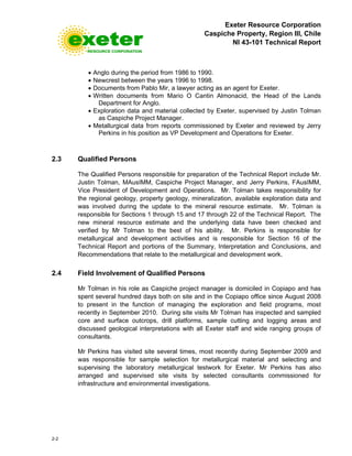 Exeter Resource Corporation
Caspiche Property, Region III, Chile
NI 43-101 Technical Report
2-2
• Anglo during the period from 1986 to 1990.
• Newcrest between the years 1996 to 1998.
• Documents from Pablo Mir, a lawyer acting as an agent for Exeter.
• Written documents from Mario O Cantin Almonacid, the Head of the Lands
Department for Anglo.
• Exploration data and material collected by Exeter, supervised by Justin Tolman
as Caspiche Project Manager.
• Metallurgical data from reports commissioned by Exeter and reviewed by Jerry
Perkins in his position as VP Development and Operations for Exeter.
2.3 Qualified Persons
The Qualified Persons responsible for preparation of the Technical Report include Mr.
Justin Tolman, MAusIMM, Caspiche Project Manager, and Jerry Perkins, FAusIMM,
Vice President of Development and Operations. Mr. Tolman takes responsibility for
the regional geology, property geology, mineralization, available exploration data and
was involved during the update to the mineral resource estimate. Mr. Tolman is
responsible for Sections 1 through 15 and 17 through 22 of the Technical Report. The
new mineral resource estimate and the underlying data have been checked and
verified by Mr Tolman to the best of his ability. Mr. Perkins is responsible for
metallurgical and development activities and is responsible for Section 16 of the
Technical Report and portions of the Summary, Interpretation and Conclusions, and
Recommendations that relate to the metallurgical and development work.
2.4 Field Involvement of Qualified Persons
Mr Tolman in his role as Caspiche project manager is domiciled in Copiapo and has
spent several hundred days both on site and in the Copiapo office since August 2008
to present in the function of managing the exploration and field programs, most
recently in September 2010. During site visits Mr Tolman has inspected and sampled
core and surface outcrops, drill platforms, sample cutting and logging areas and
discussed geological interpretations with all Exeter staff and wide ranging groups of
consultants.
Mr Perkins has visited site several times, most recently during September 2009 and
was responsible for sample selection for metallurgical material and selecting and
supervising the laboratory metallurgical testwork for Exeter. Mr Perkins has also
arranged and supervised site visits by selected consultants commissioned for
infrastructure and environmental investigations.
 