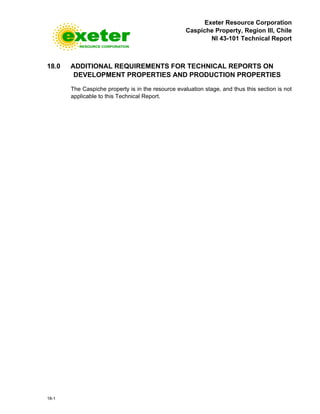Exeter Resource Corporation
Caspiche Property, Region III, Chile
NI 43-101 Technical Report
18-1
18.0 ADDITIONAL REQUIREMENTS FOR TECHNICAL REPORTS ON
DEVELOPMENT PROPERTIES AND PRODUCTION PROPERTIES
The Caspiche property is in the resource evaluation stage, and thus this section is not
applicable to this Technical Report.
 