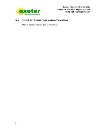 Exeter Resource Corporation
Caspiche Property, Region III, Chile
NI 43-101 Technical Report
19-1
19.0 OTHER RELEVANT DATA AND INFORMATION
There is no other relevant data or information.
 
