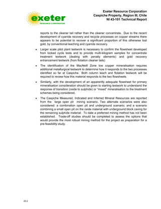 Exeter Resource Corporation
Caspiche Property, Region III, Chile
NI 43-101 Technical Report
20-2
reports to the cleaner tail rather than the cleaner concentrate. Due to the recent
development of cyanide recovery and recycle processes on copper streams there
appears to be potential to recover a significant proportion of this otherwise lost
gold, by conventional leaching and cyanide recovery.
• Larger scale pilot plant testwork is necessary to confirm the flowsheet developed
from locked cycle tests and to provide multi-kilogram samples for concentrate
treatment testwork (dealing with penalty elements) and gold recovery
enhancement testwork (from flotation cleaner tails)
• The identification of the MacNeill Zone low copper mineralisation requires
additional metallurgical testwork to determine how it responds to the two processes
identified so far at Caspiche. Both column leach and flotation testwork will be
required to review how this material responds to the two flowsheets.
• Similarly, with the development of an apparently adequate flowsheet for primary
mineralisation consideration should be given to starting testwork to understand the
response of transition (oxide to sulphide) or “mixed” mineralisation to the treatment
schemes being considered.
• The Caspiche Measured, Indicated and Inferred Mineral Resources are reported
from the large open pit mining scenario. Two alternate scenarios were also
considered: a combination open pit and underground scenario; and a scenario
combining a small open pit on the oxide material with underground block caving for
the remaining sulphide material. To date a preferred mining method has not been
established. Trade-off studies should be completed to assess the options that
would provide the most robust mining method for the project as preparation for a
pre-feasibility study.
 