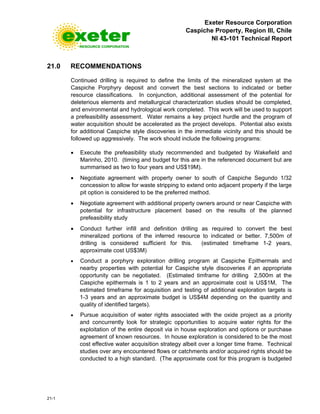 Exeter Resource Corporation
Caspiche Property, Region III, Chile
NI 43-101 Technical Report
21-1
21.0 RECOMMENDATIONS
Continued drilling is required to define the limits of the mineralized system at the
Caspiche Porphyry deposit and convert the best sections to indicated or better
resource classifications. In conjunction, additional assessment of the potential for
deleterious elements and metallurgical characterization studies should be completed,
and environmental and hydrological work completed. This work will be used to support
a prefeasibility assessment. Water remains a key project hurdle and the program of
water acquisition should be accelerated as the project develops. Potential also exists
for additional Caspiche style discoveries in the immediate vicinity and this should be
followed up aggressively. The work should include the following programs:
• Execute the prefeasibility study recommended and budgeted by Wakefield and
Marinho, 2010. (timing and budget for this are in the referenced document but are
summarised as two to four years and US$19M).
• Negotiate agreement with property owner to south of Caspiche Segundo 1/32
concession to allow for waste stripping to extend onto adjacent property if the large
pit option is considered to be the preferred method.
• Negotiate agreement with additional property owners around or near Caspiche with
potential for infrastructure placement based on the results of the planned
prefeasibility study
• Conduct further infill and definition drilling as required to convert the best
mineralized portions of the inferred resource to indicated or better. 7,500m of
drilling is considered sufficient for this. (estimated timeframe 1-2 years,
approximate cost US$3M)
• Conduct a porphyry exploration drilling program at Caspiche Epithermals and
nearby properties with potential for Caspiche style discoveries if an appropriate
opportunity can be negotiated. (Estimated timframe for drilling 2,500m at the
Caspiche epithermals is 1 to 2 years and an approximate cost is US$1M, The
estimated timeframe for acquisition and testing of additional exploration targets is
1-3 years and an approximate budget is US$4M depending on the quantity and
quality of identified targets).
• Pursue acquisition of water rights associated with the oxide project as a priority
and concurrently look for strategic opportunities to acquire water rights for the
exploitation of the entire deposit via in house exploration and options or purchase
agreement of known resources. In house exploration is considered to be the most
cost effective water acquisition strategy albeit over a longer time frame. Technical
studies over any encountered flows or catchments and/or acquired rights should be
conducted to a high standard. (The approximate cost for this program is budgeted
 
