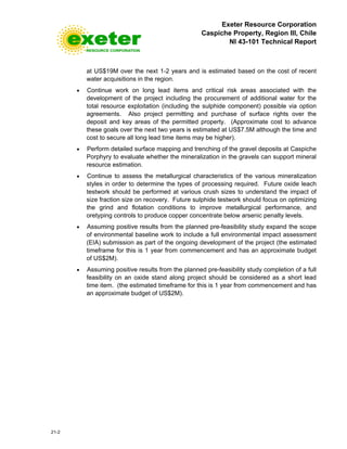 Exeter Resource Corporation
Caspiche Property, Region III, Chile
NI 43-101 Technical Report
21-2
at US$19M over the next 1-2 years and is estimated based on the cost of recent
water acquisitions in the region.
• Continue work on long lead items and critical risk areas associated with the
development of the project including the procurement of additional water for the
total resource exploitation (including the sulphide component) possible via option
agreements. Also project permitting and purchase of surface rights over the
deposit and key areas of the permitted property. (Approximate cost to advance
these goals over the next two years is estimated at US$7.5M although the time and
cost to secure all long lead time items may be higher).
• Perform detailed surface mapping and trenching of the gravel deposits at Caspiche
Porphyry to evaluate whether the mineralization in the gravels can support mineral
resource estimation.
• Continue to assess the metallurgical characteristics of the various mineralization
styles in order to determine the types of processing required. Future oxide leach
testwork should be performed at various crush sizes to understand the impact of
size fraction size on recovery. Future sulphide testwork should focus on optimizing
the grind and flotation conditions to improve metallurgical performance, and
oretyping controls to produce copper concentrate below arsenic penalty levels.
• Assuming positive results from the planned pre-feasibility study expand the scope
of environmental baseline work to include a full environmental impact assessment
(EIA) submission as part of the ongoing development of the project (the estimated
timeframe for this is 1 year from commencement and has an approximate budget
of US$2M).
• Assuming positive results from the planned pre-feasibility study completion of a full
feasibility on an oxide stand along project should be considered as a short lead
time item. (the estimated timeframe for this is 1 year from commencement and has
an approximate budget of US$2M).
 