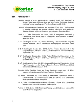 Exeter Resource Corporation
Caspiche Property, Region III, Chile
NI 43-101 Technical Report
22-1
22.0 REFERENCES
Canadian Institute of Mining, Metallurgy and Petroleum (CIM), 2003, Estimation of
Mineral Resources and Mineral Reserves, Best Practice Guidelines: Canadian
Institute of Mining, Metallurgy and Petroleum, November 23, 2003.
Canadian Institute of Mining, Metallurgy and Petroleum (CIM), 2005, CIM Standards
for Mineral Resources and Mineral Reserves, Definitions and Guidelines:
Canadian Institute of Mining, Metallurgy and Petroleum, December 2005.
Galaz, L. J., 2008, Descripción de Equipo, GPS O Navegadores Manuales, y
Coordenadas IGM versus DIFROL, unpublished report prepared for Exeter,
November, 2008.
G & T Metallurgical Services Ltd., 2009a, Preliminary Assessment of the Caspiche
Deposit, reference KM2311, unpublished report prepared for Exeter, March
2009.
G & T Metallurgical Services Ltd., 2009b, Further Process Development of the
Caspiche Deposit, reference KM2403, unpublished report prepared for Exeter,
September 2009.
G & T Metallurgical Services Ltd., 2009c, Further Metallurgical Assessment of the
Caspiche Deposit, reference KM2487, unpublished report prepared for Exeter,
December 2009.
G & T Metallurgical Services Ltd., 2010, Advanced Metallurgical Assessment of Ore
Type Composites from the Caspiche Deposit, reference KM2555, unpublished
report prepared for Exeter, June 2010.
Gonzalez, 2009, Caspiche Water and Power Benchmark Study, April 19, 2009,
unpublished report prepared for Exeter Resource Corporation.
McClelland Laboratories Inc., 2009, Report on Heap Leach Cyanidation Testing –
Caspiche Oxide Ore Drill Core Composites, MLI Job No 3315, unpublished
report prepared for Exeter, May 2009.
Mir, P., 2010, Sociedad Contractual Minera Eton Chile, 3 March 2010, unpublished
letter to Exeter Resources from Bofill Mir Abogados.
Perkins, J., 2009, Exeter 2008 Metallurgical Testing, unpublished report prepared for
Exeter Resource Corporation.
 