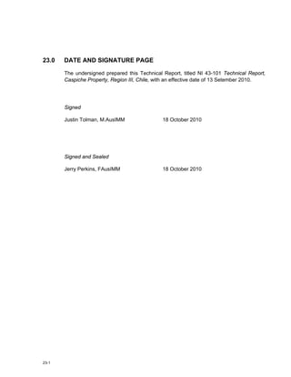23-1
23.0 DATE AND SIGNATURE PAGE
The undersigned prepared this Technical Report, titled NI 43-101 Technical Report,
Caspiche Property, Region III, Chile, with an effective date of 13 Setember 2010.
Signed
Justin Tolman, M.AusIMM 18 October 2010
Signed and Sealed
Jerry Perkins, FAusIMM 18 October 2010
 