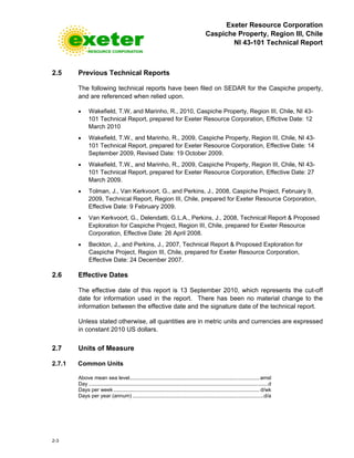 Exeter Resource Corporation
Caspiche Property, Region III, Chile
NI 43-101 Technical Report
2-3
2.5 Previous Technical Reports
The following technical reports have been filed on SEDAR for the Caspiche property,
and are referenced when relied upon.
• Wakefield, T.W, and Marinho, R., 2010, Caspiche Property, Region III, Chile, NI 43-
101 Technical Report, prepared for Exeter Resource Corporation, Effictive Date: 12
March 2010
• Wakefield, T.W., and Marinho, R., 2009, Caspiche Property, Region III, Chile, NI 43-
101 Technical Report, prepared for Exeter Resource Corporation, Effective Date: 14
September 2009, Revised Date: 19 October 2009.
• Wakefield, T.W., and Marinho, R., 2009, Caspiche Property, Region III, Chile, NI 43-
101 Technical Report, prepared for Exeter Resource Corporation, Effective Date: 27
March 2009.
• Tolman, J., Van Kerkvoort, G., and Perkins, J., 2008, Caspiche Project, February 9,
2009, Technical Report, Region III, Chile, prepared for Exeter Resource Corporation,
Effective Date: 9 February 2009.
• Van Kerkvoort, G., Delendatti, G.L.A., Perkins, J., 2008, Technical Report & Proposed
Exploration for Caspiche Project, Region III, Chile, prepared for Exeter Resource
Corporation, Effective Date: 26 April 2008.
• Beckton, J., and Perkins, J., 2007, Technical Report & Proposed Exploration for
Caspiche Project, Region III, Chile, prepared for Exeter Resource Corporation,
Effective Date: 24 December 2007.
2.6 Effective Dates
The effective date of this report is 13 September 2010, which represents the cut-off
date for information used in the report. There has been no material change to the
information between the effective date and the signature date of the technical report.
Unless stated otherwise, all quantities are in metric units and currencies are expressed
in constant 2010 US dollars.
2.7 Units of Measure
2.7.1 Common Units
Above mean sea level.........................................................................................amsl
Day ...........................................................................................................................d
Days per week .................................................................................................... d/wk
Days per year (annum) ..........................................................................................d/a
 