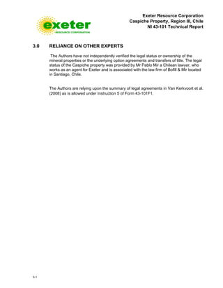 Exeter Resource Corporation
Caspiche Property, Region III, Chile
NI 43-101 Technical Report
3-1
3.0 RELIANCE ON OTHER EXPERTS
The Authors have not independently verified the legal status or ownership of the
mineral properties or the underlying option agreements and transfers of title. The legal
status of the Caspiche property was provided by Mr Pablo Mir a Chilean lawyer, who
works as an agent for Exeter and is associated with the law firm of Bofill & Mir located
in Santiago, Chile.
The Authors are relying upon the summary of legal agreements in Van Kerkvoort et al.
(2008) as is allowed under Instruction 5 of Form 43-101F1.
 