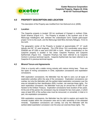 Exeter Resource Corporation
Caspiche Property, Region III, Chile
NI 43-101 Technical Report
4-1
4.0 PROPERTY DESCRIPTION AND LOCATION
This description of the Property was modified from Van Kerkvoort et al. (2008).
4.1 Location
The Caspiche property is located 120 km southeast of Copiapó in northern Chile,
South America (Figure 4-1). The Property is situated in the southern end of the
Maricunga metallogenic belt, between the undeveloped Cerro Casale gold-copper
project 12 km to the south, and the Maricunga Gold Mine (formerly Refugio), 15 km to
the north.
The geographic center of the Property is located at approximately 27° 41’ south
latitude and 69° 18’ west longitude. The UTM (Zone 19J) coordinates using datum
PSAD56 are 471,000 m east and 6,937,000 m north. Known mineralization on the
Caspiche property is located in two areas: Caspiche Porphyry and Caspiche
Epithermals (Figure 4-2). Caspiche Porphyry has been referred to as Caspiche
Central in previous technical reports. Caspiche Epithermals has been referred to as
Caspiche III in previous technical reports.
4.2 Mineral Tenure and Agreements
Chile is a country with a stable mining industry with mature mining laws. There are
two types of mining concessions in Chile, exploration concessions and exploitation
concessions.
With exploration concessions, the titleholder has the right to carry out all types of
exploration activities within the area of the concession. Exploration concessions can
overlap, but only the titleholder with the earliest dated exploration concession over the
area as indicated by their identification (ROL) number, can exercise these rights. For
each exploration concession, the titleholder must pay an annual fee of US$1.10 per
hectare to the Chilean Treasury. Exploration concessions have duration of two years.
At the end of this period, the concession may be renewed for two more years, in which
case at least 50% of the surface area must be renounced; or converted, in total or in
part, into exploitation concessions.
With exploitation concessions, the titleholder has the right to explore and exploit the
minerals located within the concession area and to take ownership of the extracted
minerals. Exploitation concessions can overlap, but only the titleholder with the
earliest dated exploitation concession over the area can exercise these rights. The
 