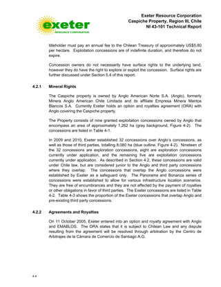 Exeter Resource Corporation
Caspiche Property, Region III, Chile
NI 43-101 Technical Report
4-4
titleholder must pay an annual fee to the Chilean Treasury of approximately US$5.80
per hectare. Exploitation concessions are of indefinite duration, and therefore do not
expire.
Concession owners do not necessarily have surface rights to the underlying land,
however they do have the right to explore or exploit the concession. Surface rights are
further discussed under Section 5.4 of this report.
4.2.1 Mineral Rights
The Caspiche property is owned by Anglo American Norte S.A. (Anglo), formerly
Minera Anglo American Chile Limitada and its affiliate Empresa Minera Mantos
Blancos S.A. Currently Exeter holds an option and royalties agreement (ORA) with
Anglo covering the Caspiche property.
The Property consists of nine granted exploitation concessions owned by Anglo that
encompass an area of approximately 1,262 ha (gray background, Figure 4-2). The
concessions are listed in Table 4-1.
In 2009 and 2010, Exeter established 32 concessions over Anglo’s concessions, as
well as those of third parties, totalling 8,080 ha (blue outline, Figure 4-2). Nineteen of
the 32 concessions are exploration concessions, eight are exploration concessions
currently under application, and the remaining five are exploitation concessions
currently under application. As described in Section 4.2, these concessions are valid
under Chile law, but are considered junior to the Anglo and third party concessions
where they overlap. The concessions that overlap the Anglo concessions were
established by Exeter as a safeguard only. The Panorama and Bonanza series of
concessions were established to allow for various infrastructure location scenarios.
They are free of encumbrances and they are not affected by the payment of royalties
or other obligations in favor of third parties. The Exeter concessions are listed in Table
4-2. Table 4-3 shows the proportion of the Exeter concessions that overlap Anglo and
pre-existing third party concessions.
4.2.2 Agreements and Royalties
On 11 October 2005, Exeter entered into an option and royalty agreement with Anglo
and EMABLOS. The ORA states that it is subject to Chilean Law and any dispute
resulting from the agreement will be resolved through arbitration by the Centro de
Arbitrajes de la Cámara de Comercio de Santiago A.G.
 