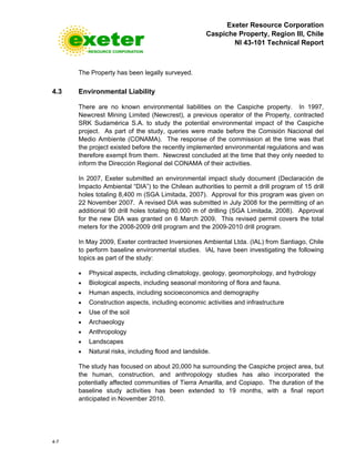Exeter Resource Corporation
Caspiche Property, Region III, Chile
NI 43-101 Technical Report
4-7
The Property has been legally surveyed.
4.3 Environmental Liability
There are no known environmental liabilities on the Caspiche property. In 1997,
Newcrest Mining Limited (Newcrest), a previous operator of the Property, contracted
SRK Sudamérica S.A. to study the potential environmental impact of the Caspiche
project. As part of the study, queries were made before the Comisión Nacional del
Medio Ambiente (CONAMA). The response of the commission at the time was that
the project existed before the recently implemented environmental regulations and was
therefore exempt from them. Newcrest concluded at the time that they only needed to
inform the Dirección Regional del CONAMA of their activities.
In 2007, Exeter submitted an environmental impact study document (Declaración de
Impacto Ambiental “DIA”) to the Chilean authorities to permit a drill program of 15 drill
holes totaling 8,400 m (SGA Limitada, 2007). Approval for this program was given on
22 November 2007. A revised DIA was submitted in July 2008 for the permitting of an
additional 90 drill holes totaling 80,000 m of drilling (SGA Limitada, 2008). Approval
for the new DIA was granted on 6 March 2009. This revised permit covers the total
meters for the 2008-2009 drill program and the 2009-2010 drill program.
In May 2009, Exeter contracted Inversiones Ambiental Ltda. (IAL) from Santiago, Chile
to perform baseline environmental studies. IAL have been investigating the following
topics as part of the study:
• Physical aspects, including climatology, geology, geomorphology, and hydrology
• Biological aspects, including seasonal monitoring of flora and fauna.
• Human aspects, including socioeconomics and demography
• Construction aspects, including economic activities and infrastructure
• Use of the soil
• Archaeology
• Anthropology
• Landscapes
• Natural risks, including flood and landslide.
The study has focused on about 20,000 ha surrounding the Caspiche project area, but
the human, construction, and anthropology studies has also incorporated the
potentially affected communities of Tierra Amarilla, and Copiapo. The duration of the
baseline study activities has been extended to 19 months, with a final report
anticipated in November 2010.
 