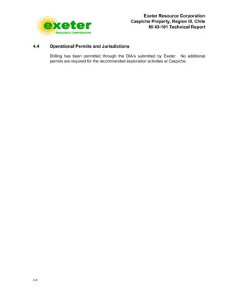 Exeter Resource Corporation
Caspiche Property, Region III, Chile
NI 43-101 Technical Report
4-8
4.4 Operational Permits and Jurisdictions
Drilling has been permitted through the DIA’s submitted by Exeter. No additional
permits are required for the recommended exploration activities at Caspiche.
 