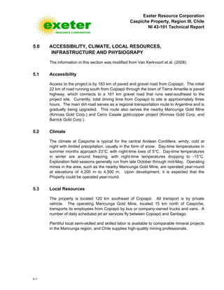 Exeter Resource Corporation
Caspiche Property, Region III, Chile
NI 43-101 Technical Report
5-1
5.0 ACCESSIBILITY, CLIMATE, LOCAL RESOURCES,
INFRASTRUCTURE AND PHYSIOGRAPY
The information in this section was modified from Van Kerkvoort et al. (2008).
5.1 Accessibility
Access to the project is by 183 km of paved and gravel road from Copiapó. The initial
22 km of road running south from Copiapó through the town of Tierra Amarilla is paved
highway, which connects to a 161 km gravel road that runs east-southeast to the
project site. Currently, total driving time from Copiapó to site is approximately three
hours. The main dirt road serves as a regional transportation route to Argentina and is
gradually being upgraded. This route also serves the nearby Maricunga Gold Mine
(Kinross Gold Corp.) and Cerro Casale gold-copper project (Kinross Gold Corp. and
Barrick Gold Corp.).
5.2 Climate
The climate at Caspiche is typical for the central Andean Cordillera: windy, cold at
night with limited precipitation, usually in the form of snow. Day-time temperatures in
summer months approach 23°C, with night-time lows of 5°C. Day-time temperatures
in winter are around freezing, with night-time temperatures dropping to -15°C.
Exploration field seasons generally run from late October through mid-May. Operating
mines in the area, such as the nearby Maricunga Gold Mine, are operated year-round
at elevations of 4,200 m to 4,500 m. Upon development, it is expected that the
Property could be operated year-round.
5.3 Local Resources
The property is located 120 km southeast of Copiapó. All transport is by private
vehicle. The operating Maricunga Gold Mine, located 15 km north of Caspiche,
transports its employees from Copiapó by bus or company-owned trucks and vans. A
number of daily scheduled jet air services fly between Copiapó and Santiago.
Plentiful local semi-skilled and skilled labor is available to comparable mineral projects
in the Maricunga region, and Chile supplies high-quality mining professionals.
 