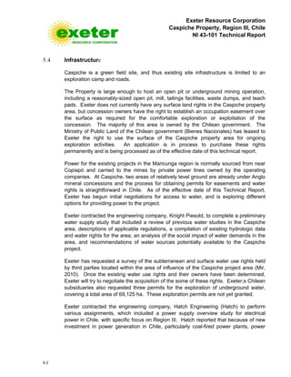 Exeter Resource Corporation
Caspiche Property, Region III, Chile
NI 43-101 Technical Report
5-2
5.4 Infrastructure
Caspiche is a green field site, and thus existing site infrastructure is limited to an
exploration camp and roads.
The Property is large enough to host an open pit or underground mining operation,
including a reasonably-sized open pit, mill, tailings facilities, waste dumps, and leach
pads. Exeter does not currently have any surface land rights in the Caspiche property
area, but concession owners have the right to establish an occupation easement over
the surface as required for the comfortable exploration or exploitation of the
concession. The majority of this area is owned by the Chilean government. The
Ministry of Public Land of the Chilean government (Bienes Nacionales) has leased to
Exeter the right to use the surface of the Caspiche property area for ongoing
exploration activities. An application is in process to purchase these rights
permanently and is being processed as of the effective date of this technical report.
Power for the existing projects in the Maricunga region is normally sourced from near
Copiapó and carried to the mines by private power lines owned by the operating
companies. At Caspiche, two areas of relatively level ground are already under Anglo
mineral concessions and the process for obtaining permits for easements and water
rights is straightforward in Chile. As of the effective date of this Technical Report,
Exeter has begun initial negotiations for access to water, and is exploring different
options for providing power to the project.
Exeter contracted the engineering company, Knight Piesold, to complete a preliminary
water supply study that included a review of previous water studies in the Caspiche
area, descriptions of applicable regulations, a compilation of existing hydrologic data
and water rights for the area, an analysis of the social impact of water demands in the
area, and recommendations of water sources potentially available to the Caspiche
project.
Exeter has requested a survey of the subterranean and surface water use rights held
by third parties located within the area of influence of the Caspiche project area (Mir,
2010). Once the existing water use rights and their owners have been determined,
Exeter will try to negotiate the acquisition of the some of these rights. Exeter;s Chilean
subsiduaries also requested three permits for the exploration of underground water,
covering a total area of 69,125 ha. These exploration permits are not yet granted.
Exeter contracted the engineering company, Hatch Engineering (Hatch) to perform
various assignments, which included a power supply overview study for electrical
power in Chile, with specific focus on Region III. Hatch reported that because of new
investment in power generation in Chile, particularly coal-fired power plants, power
 