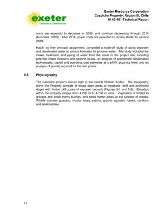 Exeter Resource Corporation
Caspiche Property, Region III, Chile
NI 43-101 Technical Report
5-3
costs are expected to decrease in 2009, and continue decreasing through 2014
(Gonzalez, 2009). After 2014, power costs are expected to remain stable for several
years.
Hatch, as their principal assignment, completed a trade-off study of using seawater
and desalinated water at various flowrates for process water. The study included the
intake, treatment, and piping of water from the coast to the project site, including
potential intake locations and pipeline routes, an analysis of appropriate desalination
technologies, capital and operating cost estimates at a ±40% accuracy level, and an
analysis of permits required for the next phase.
5.5 Physiography
The Caspiche property occurs high in the central Chilean Andes. The topography
within the Property consists of broad open areas of moderate relief and prominent
ridges with limited cliff zones of exposed bedrock (Figures 5-1 and 5-2). Elevation
within the property ranges from 4,200 m to 4,700 m amsl. Vegetation is limited to
grasses and small thorny bushes, and small marsh areas at the junction of creeks.
Wildlife includes guanaco, vicuña, foxes, rabbits, ground squirrels, hawks, condors,
and small reptiles.
 