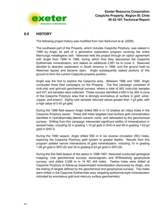 Exeter Resource Corporation
Caspiche Property, Region III, Chile
NI 43-101 Technical Report
6-1
6.0 HISTORY
The following project history was modified from Van Kerkvoort et al. (2008).
The southwest part of the Property, which includes Caspiche Porphyry, was staked in
1986 by Anglo as part of a generative exploration program covering the entire
Maricunga metallogenic belt. Newcrest held the project through an option agreement
with Anglo from 1996 to 1998, during which time they discovered the Caspiche
Epithermals mineralization, and staked an additional 2,561 ha to cover it. Newcrest
decided to abandon exploration in South America in 1998, and the ground held by
Newcrest lapsed and became open. Anglo subsequently staked portions of this
ground to form the current Caspiche property position.
Anglo was the first to explore the Caspiche area. Between 1986 and 1990, Anglo
conducted three field campaigns on the Property. The first campaign consisted of
rock-chip and grid-soil geochemical surveys, where a total of 842 rock-chip samples
and 431 soil samples were collected. These surveys identified a 650 m by 300 m zone
of the Caspiche Porphyry area that is strongly anomalous at surface in gold, silver,
copper, and arsenic. Eighty rock samples returned values greater than 1 g/t gold, with
a high value of 5.45 g/t gold.
During the 1988 field season Anglo drilled 568 m in 12 shallow air rotary holes in the
Caspiche Porphyry sector. These drill holes targeted near-surface gold mineralization
identified in hydrothermally-altered volcanic rocks, and delineated by the geochemical
surveys. Drilling from this campaign intersected significant widths of mineralization in
several holes, including 32 m grading 1.10 g/t gold in SHC-4 and 48 m grading 1.03 g/t
gold in SHC-5.
During the 1990 season, Anglo drilled 950 m in six reverse circulation (RC) holes,
exploring the Caspiche Porphyry gold system to greater depths. Results from this
program yielded narrow intersections of gold mineralization, including 10 m grading
1.09 g/t gold in SPC-02 and 34 m grading 0.63 g/t gold in SPC-05.
During the first field season of the option in 1996-1997, Newcrest conducted geological
mapping; rock geochemical surveys; aeromagnetic and IP/Resistivity geophysical
surveys; and drilled 3,298 m in 14 RC drill holes. Twelve holes were drilled at
Caspiche Porphyry to follow-up disseminated mineralization discovered by Anglo, and
the testing of targets defined by the geochemical and geophysical surveys. Two holes
were drilled in the Caspiche Epithermals area, targeting epithermal-style mineralization
indicated by anomalous gold and mercury surface geochemistry.
 