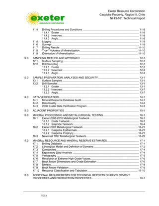 Exeter Resource Corporation
Caspiche Property, Region III, Chile
NI 43-101 Technical Report
TOC ii
11.4 Drilling Procedures and Conditions............................................................................... 11-8
11.4.1 Exeter ............................................................................................................... 11-8
11.4.2 Newcrest........................................................................................................... 11-8
11.4.3 Anglo................................................................................................................. 11-8
11.5 Logging.......................................................................................................................... 11-9
11.6 Surveys.......................................................................................................................... 11-9
11.7 Drilling Results............................................................................................................. 11-10
11.8 True Thickness of Mineralization................................................................................. 11-10
11.9 Orientation of Mineralization........................................................................................ 11-10
12.0 SAMPLING METHOD AND APPROACH .................................................................................. 12-1
12.1 Surface Sampling .......................................................................................................... 12-1
12.2 Drill Sampling ................................................................................................................ 12-1
12.2.1 Exeter ............................................................................................................... 12-1
12.2.2 Newcrest........................................................................................................... 12-3
12.2.3 Anglo................................................................................................................. 12-3
13.0 SAMPLE PREPARATION, ANALYSES AND SECURITY......................................................... 13-1
13.1 Surface Samples ........................................................................................................... 13-1
13.2 Drill Samples ................................................................................................................. 13-1
13.2.1 Exeter ............................................................................................................... 13-1
13.2.2 Newcrest........................................................................................................... 13-7
13.2.3 Anglo................................................................................................................. 13-7
14.0 DATA VERIFICATION................................................................................................................ 14-1
14.1 Mineral Resource Database Audit................................................................................. 14-1
14.2 Data Quality................................................................................................................... 14-2
14.3 2006 Exeter Data Verification Program......................................................................... 14-3
15.0 ADJACENT PROPERTIES ........................................................................................................ 15-1
16.0 MINERAL PROCESSING AND METALLURGICAL TESTING.................................................. 16-1
16.1 Exeter 2008-2010 Metallurgical Testwork..................................................................... 16-1
16.1.1 Oxide Testwork................................................................................................. 16-1
16.1.2 Sulphide Testwork............................................................................................ 16-4
16.2 Exeter 2007 Metallurgical Testwork ............................................................................ 16-21
16.2.1 Caspiche Epithermals..................................................................................... 16-21
16.2.2 Caspiche Porphyry ......................................................................................... 16-21
16.3 Newcrest 1997 Metallurgical Testwork........................................................................ 16-22
17.0 MINERAL RESOURCE AND MINERAL RESERVE ESTIMATES............................................. 17-1
17.1 Drilling Database ........................................................................................................... 17-1
17.2 Lithological Model and Definition of Domains ............................................................... 17-2
17.3 Composites.................................................................................................................... 17-4
17.4 Exploratory Data Analysis ............................................................................................. 17-4
17.5 Variography ................................................................................................................... 17-5
17.6 Restriction of Extreme High Grade Values.................................................................... 17-6
17.7 Block Model Dimensions and Grade Estimation ........................................................... 17-6
17.8 Density........................................................................................................................... 17-8
17.9 Block Model Validation .................................................................................................. 17-9
17.10 Resource Classification and Tabulation...................................................................... 17-10
18.0 ADDITIONAL REQUIREMENTS FOR TECHNICAL REPORTS ON DEVELOPMENT
PROPERTIES AND PRODUCTION PROPERTIES .................................................................. 18-1
 