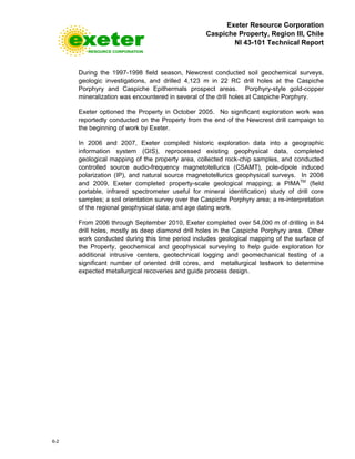 Exeter Resource Corporation
Caspiche Property, Region III, Chile
NI 43-101 Technical Report
6-2
During the 1997-1998 field season, Newcrest conducted soil geochemical surveys,
geologic investigations, and drilled 4,123 m in 22 RC drill holes at the Caspiche
Porphyry and Caspiche Epithermals prospect areas. Porphyry-style gold-copper
mineralization was encountered in several of the drill holes at Caspiche Porphyry.
Exeter optioned the Property in October 2005. No significant exploration work was
reportedly conducted on the Property from the end of the Newcrest drill campaign to
the beginning of work by Exeter.
In 2006 and 2007, Exeter compiled historic exploration data into a geographic
information system (GIS), reprocessed existing geophysical data, completed
geological mapping of the property area, collected rock-chip samples, and conducted
controlled source audio-frequency magnetotellurics (CSAMT), pole-dipole induced
polarization (IP), and natural source magnetotellurics geophysical surveys. In 2008
and 2009, Exeter completed property-scale geological mapping; a PIMATM
(field
portable, infrared spectrometer useful for mineral identification) study of drill core
samples; a soil orientation survey over the Caspiche Porphyry area; a re-interpretation
of the regional geophysical data; and age dating work.
From 2006 through September 2010, Exeter completed over 54,000 m of drilling in 84
drill holes, mostly as deep diamond drill holes in the Caspiche Porphyry area. Other
work conducted during this time period includes geological mapping of the surface of
the Property, geochemical and geophysical surveying to help guide exploration for
additional intrusive centers, geotechnical logging and geomechanical testing of a
significant number of oriented drill cores, and metallurgical testwork to determine
expected metallurgical recoveries and guide process design.
 