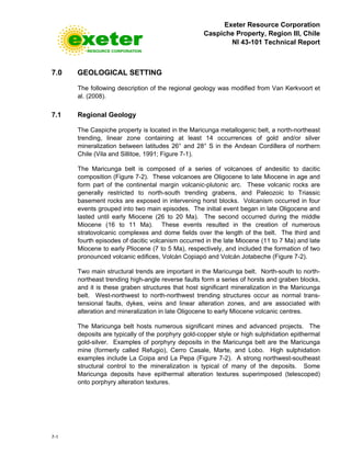 Exeter Resource Corporation
Caspiche Property, Region III, Chile
NI 43-101 Technical Report
7-1
7.0 GEOLOGICAL SETTING
The following description of the regional geology was modified from Van Kerkvoort et
al. (2008).
7.1 Regional Geology
The Caspiche property is located in the Maricunga metallogenic belt, a north-northeast
trending, linear zone containing at least 14 occurrences of gold and/or silver
mineralization between latitudes 26° and 28° S in the Andean Cordillera of northern
Chile (Vila and Sillitoe, 1991; Figure 7-1).
The Maricunga belt is composed of a series of volcanoes of andesitic to dacitic
composition (Figure 7-2). These volcanoes are Oligocene to late Miocene in age and
form part of the continental margin volcanic-plutonic arc. These volcanic rocks are
generally restricted to north-south trending grabens, and Paleozoic to Triassic
basement rocks are exposed in intervening horst blocks. Volcanism occurred in four
events grouped into two main episodes. The initial event began in late Oligocene and
lasted until early Miocene (26 to 20 Ma). The second occurred during the middle
Miocene (16 to 11 Ma). These events resulted in the creation of numerous
stratovolcanic complexes and dome fields over the length of the belt. The third and
fourth episodes of dacitic volcanism occurred in the late Miocene (11 to 7 Ma) and late
Miocene to early Pliocene (7 to 5 Ma), respectively, and included the formation of two
pronounced volcanic edifices, Volcán Copiapó and Volcán Jotabeche (Figure 7-2).
Two main structural trends are important in the Maricunga belt. North-south to north-
northeast trending high-angle reverse faults form a series of horsts and graben blocks,
and it is these graben structures that host significant mineralization in the Maricunga
belt. West-northwest to north-northwest trending structures occur as normal trans-
tensional faults, dykes, veins and linear alteration zones, and are associated with
alteration and mineralization in late Oligocene to early Miocene volcanic centres.
The Maricunga belt hosts numerous significant mines and advanced projects. The
deposits are typically of the porphyry gold-copper style or high sulphidation epithermal
gold-silver. Examples of porphyry deposits in the Maricunga belt are the Maricunga
mine (formerly called Refugio), Cerro Casale, Marte, and Lobo. High sulphidation
examples include La Coipa and La Pepa (Figure 7-2). A strong northwest-southeast
structural control to the mineralization is typical of many of the deposits. Some
Maricunga deposits have epithermal alteration textures superimposed (telescoped)
onto porphyry alteration textures.
 