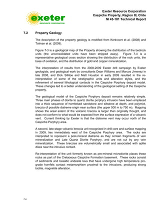 Exeter Resource Corporation
Caspiche Property, Region III, Chile
NI 43-101 Technical Report
7-4
7.2 Property Geology
The description of the property geology is modified from Kerkvoort et al. (2008) and
Tolman et al. (2009).
Figure 7-3 is a geological map of the Property showing the distribution of the bedrock
units (the unconsolidated units have been stripped away). Figure 7-4 is a
representative geological cross section showing the distribution of the rock units, the
base of oxidation, and the distribution of gold and copper mineralization.
The interpretation of results from the 2008-2009 Exeter drill campaign by Exeter
geologists, and geological work by consultants Dean Williams and Marcos Jimenez in
late 2008, and Dick Sillitoe and Matt Houston in early 2009 resulted in the re-
interpretation of some of the stratigraphic units and alteration styles, and the
refinement of several lithological contacts in the Caspiche Porphyry deposit model.
These changes led to a better understanding of the geological setting of the Caspiche
property.
The geological model of the Caspiche Porphyry deposit remains relatively simple.
Three main phases of diorite to quartz diorite porphyry intrusion have been emplaced
into a thick sequence of hornfelsed sandstone and siltstone at depth, and polymict,
breccia of possible diatreme origin near surface (the upper 500 m to 750 m). Mapping
shows the areal extent of the volcanic breccia is larger than originally thought, and
does not conform to what would be expected from the surface expression of a volcanic
vent. Current thinking by Exeter is that the diatreme vent may occur north of the
Caspiche Porphyry area.
A second, late-stage volcanic breccia unit recognized in drill core and surface mapping
in 2009, lies immediately west of the Caspiche Porphyry area. The rocks are
interpreted to represent a post-mineral diatreme as they contain fragments of vein
mineralization and Late Quartz Diorite Porphyry, and are not cut by any vein
mineralization. These breccias are volumetrically small and associated with aplite
dikes near the intrusive contact.
Re-interpretation of the unit formerly known as pre-mineral microdiorite places these
rocks as part of the Cretaceous Caspiche Formation basement. These rocks consist
of sediments and basaltic andesite lava that have undergone high temperature pro-
grade hornfels contact metamorphism proximal to the intrusions, producing strong
biotite, magnetite alteration.
 