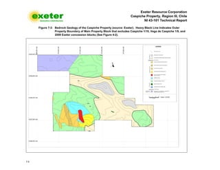 Exeter Resource Corporation
Caspiche Property, Region III, Chile
NI 43-101 Technical Report
7-5
Figure 7-3: Bedrock Geology of the Caspiche Property (source: Exeter). Heavy Black Line Indicates Outer
Property Boundary of Main Property Block that excludes Caspiche 1/10, Vega de Caspiche 1/9, and
2009 Exeter concession blocks (See Figure 4-2).
 