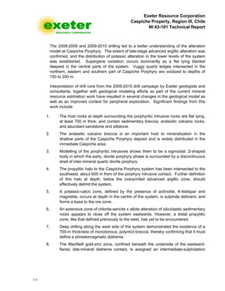 Exeter Resource Corporation
Caspiche Property, Region III, Chile
NI 43-101 Technical Report
7-7
The 2008-2009 and 2009-2010 drilling led to a better understanding of the alteration
model at Caspiche Porphyry. The extent of late-stage advanced argillic alteration was
confirmed, and the distribution of potassic alteration in the lower levels of the system
was established. Supergene oxidation occurs dominantly as a flat lying blanket
deepest in the central parts of the system. Vuggy quartz ledges intersected in the
northern, eastern and southern part of Caspiche Porphyry are oxidized to depths of
150 to 200 m.
Interpretation of drill core from the 2009-2010 drill campaign by Exeter geologists and
consultants, together with geological modeling efforts as part of the current mineral
resource estimation work have resulted in several changes in the geological model as
well as an improved context for peripheral exploration. Significant findings from this
work include:
1. The host rocks at depth surrounding the porphyritic intrusive rocks are flat lying,
at least 700 m thick, and contain sedimentary breccia, andesitic volcanic rocks,
and abundant sandstone and siltstone.
2. The andesitic volcanic breccia is an important host to mineralization in the
shallow parts of the Caspiche Porphyry deposit and is widely distributed in the
immediate Caspiche area.
3. Modelling of the porphyritic intrusives shows them to be a sigmoidal, Z-shaped
body in which the early, diorite porphyry phase is surrounded by a discontinuous
shell of inter-mineral quartz diorite porphyry
4. The propylitic halo to the Caspiche Porphyry system has been intersected to the
southwest, about 600 m from of the porphyry intrusive contact. Further definition
of this halo at depth, below the overprinted advanced argillic zone, should
effectively delimit the system.
5. A potassic-calcic zone, defined by the presence of actinolite, K-feldspar and
magnetite, occurs at depth in the centre of the system, is sulphide deficient, and
forms a base to the ore zone.
6. An extensive zone of chlorite-sericite ± albite alteration of siliciclastic sedimentary
rocks appears to close off the system eastwards. However, a distal propylitic
zone, like that defined previously to the west, has yet to be encountered.
7. Deep drilling along the west side of the system demonstrated the existence of a
700-m thickness of monotonous, polymict breccia, thereby confirming that it must
define a phreatomagmatic diatreme.
8. The MacNeill gold-zinc zone, confined beneath the underside of the eastward-
flared, late-mineral diatreme contact, is assigned an intermediate-sulphidation
 