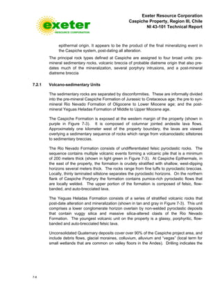 Exeter Resource Corporation
Caspiche Property, Region III, Chile
NI 43-101 Technical Report
7-8
epithermal origin. It appears to be the product of the final mineralizing event in
the Caspiche system, post-dating all alteration.
The principal rock types defined at Caspiche are assigned to four broad units: pre-
mineral sedimentary rocks, volcanic breccia of probable diatreme origin that also pre-
dates much of the mineralization, several porphyry intrusions, and a post-mineral
diatreme breccia
7.2.1 Volcano-sedimentary Units
The sedimentary rocks are separated by disconformities. These are informally divided
into the pre-mineral Caspiche Formation of Jurassic to Cretaceous age; the pre to syn-
mineral Rio Nevado Formation of Oligocene to Lower Miocene age; and the post-
mineral Yeguas Heladas Formation of Middle to Upper Miocene age.
The Caspiche Formation is exposed at the western margin of the property (shown in
purple in Figure 7-3). It is composed of columnar jointed andesite lava flows.
Approximately one kilometer west of the property boundary, the lavas are viewed
overlying a sedimentary sequence of rocks which range from volcanoclastic siltstones
to sedimentary breccias.
The Rio Nevado Formation consists of undifferentiated felsic pyroclastic rocks. The
sequence contains multiple volcanic events forming a volcanic pile that is a minimum
of 200 meters thick (shown in light green in Figure 7-3). At Caspiche Epithermals, in
the east of the property, the formation is crudely stratified with shallow, west-dipping
horizons several meters thick. The rocks range from fine tuffs to pyroclastic breccias.
Locally, thinly laminated siltstone separates the pyroclastic horizons. On the northern
flank of Caspiche Porphyry the formation contains pumice-rich pyroclastic flows that
are locally welded. The upper portion of the formation is composed of felsic, flow-
banded, and auto-brecciated lava.
The Yeguas Heladas Formation consists of a series of stratified volcanic rocks that
post-date alteration and mineralization (shown in tan and gray in Figure 7-3). This unit
comprises a lower conglomerate horizon overlain by non-welded pyroclastic deposits
that contain vuggy silica and massive silica-altered clasts of the Rio Nevado
Formation. The youngest volcanic unit on the property is a glassy, porphyritic, flow-
banded and auto-brecciated felsic lava.
Unconsolidated Quaternary deposits cover over 90% of the Caspiche project area, and
include debris flows, glacial moraines, colluvium, alluvium and “vegas” (local term for
small wetlands that are common on valley floors in the Andes). Drilling indicates the
 