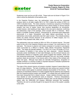 Exeter Resource Corporation
Caspiche Property, Region III, Chile
NI 43-101 Technical Report
7-9
Quaternary cover can be up to 80 m thick. These rocks are not shown in Figure 7-3 in
order to show the distribution of the bedrock units.
In the Caspiche Porphyry area, the sedimentary rocks surround the composite
porphyry stock on all sides roughly 500 m to 750 m below the surface (3,700 m to
3,870 m elevation level). The rocks comprise a monotonous sequence of hornfelsed
and highly-altered sandstones and siltstones that in places display no obvious textural
variation over tens of meters; hence, their previous designation as microdiorite.
Locally however, relict bedding at high angles to the core axis is observed, confirming
the sedimentary origin of the package, which exceeds 400 m in thickness. Minor
bodies of probable andesite porphyry, characterized by centimetre-sized plagioclase
phenocrysts in a black, fine-grained, and highly altered groundmass, cut the
sedimentary rocks locally, particularly near their upper contact. The andesite porphyry
bodies are clearly intrusive because of the presence of chilled margins, but it is
uncertain if they represent sills, dikes, or both.
The sedimentary rocks are overlain by 500 m to 750 m of volcanic breccia. The areal
extent of this unit in the Caspiche Porphyry area is at least 1 km north-south by 1 km
east-west. The breccia is polymict and mainly composed of rounded to sub-angular
clasts surrounded by a difficult to identify, highly altered, fine-grained, fragmental
matrix. The clasts are typically between 1 cm and 3 cm in size, but locally up 10 cm.
No evidence of bedding or size sorting has been observed. Intense alteration
precludes certain identification of most clast lithologies, but the remnant textures and
characteristic absence of magmatic quartz grains suggest that andesite, diorite and
their porphyries predominate. Hornfelsed sedimentary rock and, very locally, andesite
porphyry clasts are prominent in the breccia within a few meters of the contacts with
these rock types. Although most clasts are internally homogeneous, recognition of
veinlets confined in a minority of clasts is important because it indicates hydrothermal
activity occurred prior to breccia formation.
The origin of this volcanic breccia unit remains uncertain; however it seems likely to be
part of a large diatreme. The lack of bedding and size sorting over several hundred
vertical meters would appear to preclude subaerial accumulation of the breccia. The
presence of mineralized material in its clasts suggests that the diatreme was emplaced
after the Caspiche porphyry system was initiated. It is unlikely that such material could
have been transported from a distant volcano. Indeed, diatreme formation may even
have aborted an early hydrothermal event at Caspiche. Previous interpretations
centered the intrusive vent in the Caspiche Porphyry area, but the spacing of the drill
pattern after the 2008-2009 drill program effectively precludes this possibility.
Therefore, the vent is currently thought to lie beyond the core of the system, possibly
to the north.
 