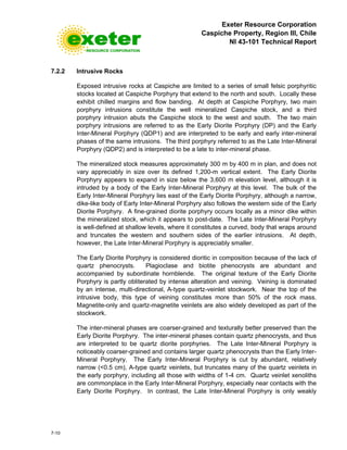 Exeter Resource Corporation
Caspiche Property, Region III, Chile
NI 43-101 Technical Report
7-10
7.2.2 Intrusive Rocks
Exposed intrusive rocks at Caspiche are limited to a series of small felsic porphyritic
stocks located at Caspiche Porphyry that extend to the north and south. Locally these
exhibit chilled margins and flow banding. At depth at Caspiche Porphyry, two main
porphyry intrusions constitute the well mineralized Caspiche stock, and a third
porphyry intrusion abuts the Caspiche stock to the west and south. The two main
porphyry intrusions are referred to as the Early Diorite Porphyry (DP) and the Early
Inter-Mineral Porphyry (QDP1) and are interpreted to be early and early inter-mineral
phases of the same intrusions. The third porphyry referred to as the Late Inter-Mineral
Porphyry (QDP2) and is interpreted to be a late to inter-mineral phase.
The mineralized stock measures approximately 300 m by 400 m in plan, and does not
vary appreciably in size over its defined 1,200-m vertical extent. The Early Diorite
Porphyry appears to expand in size below the 3,600 m elevation level, although it is
intruded by a body of the Early Inter-Mineral Porphyry at this level. The bulk of the
Early Inter-Mineral Porphyry lies east of the Early Diorite Porphyry, although a narrow,
dike-like body of Early Inter-Mineral Porphyry also follows the western side of the Early
Diorite Porphyry. A fine-grained diorite porphyry occurs locally as a minor dike within
the mineralized stock, which it appears to post-date. The Late Inter-Mineral Porphyry
is well-defined at shallow levels, where it constitutes a curved, body that wraps around
and truncates the western and southern sides of the earlier intrusions. At depth,
however, the Late Inter-Mineral Porphyry is appreciably smaller.
The Early Diorite Porphyry is considered dioritic in composition because of the lack of
quartz phenocrysts. Plagioclase and biotite phenocrysts are abundant and
accompanied by subordinate hornblende. The original texture of the Early Diorite
Porphyry is partly obliterated by intense alteration and veining. Veining is dominated
by an intense, multi-directional, A-type quartz-veinlet stockwork. Near the top of the
intrusive body, this type of veining constitutes more than 50% of the rock mass.
Magnetite-only and quartz-magnetite veinlets are also widely developed as part of the
stockwork.
The inter-mineral phases are coarser-grained and texturally better preserved than the
Early Diorite Porphyry. The inter-mineral phases contain quartz phenocrysts, and thus
are interpreted to be quartz diorite porphyries. The Late Inter-Mineral Porphyry is
noticeably coarser-grained and contains larger quartz phenocrysts than the Early Inter-
Mineral Porphyry. The Early Inter-Mineral Porphyry is cut by abundant, relatively
narrow (<0.5 cm), A-type quartz veinlets, but truncates many of the quartz veinlets in
the early porphyry, including all those with widths of 1-4 cm. Quartz veinlet xenoliths
are commonplace in the Early Inter-Mineral Porphyry, especially near contacts with the
Early Diorite Porphyry. In contrast, the Late Inter-Mineral Porphyry is only weakly
 