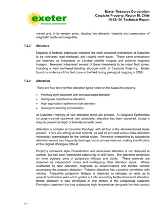 Exeter Resource Corporation
Caspiche Property, Region III, Chile
NI 43-101 Technical Report
7-11
veined and, in its western parts, displays low alteration intensity and preservation of
magmatic biotite and magnetite.
7.2.3 Structure
Mapping of bedrock exposures indicates the main structural orientations at Caspiche
to be northwest, east-northeast, and roughly north-south. These same orientations
are observed as lineaments on Landsat satellite imagery and airborne magnetic
imagery. Newcrest interpreted several of these lineaments to be major fault zones,
including a west-northwest trending structure north of Caspiche Porphyry. Exeter
found no evidence of this fault zone in the field during geological mapping in 2009.
7.2.4 Alteration
There are four end member alteration types noted on the Caspiche property:
• Porphyry style stockwork vein and associated alteration
• Retrograde hydrothermal alteration
• High sulphidation epithermal style alteration
• Supergene leaching and oxidation.
At Caspiche Porphyry all four alteration styles are present. At Caspiche Epithermals
no porphyry-style stockwork vein associated alteration has been observed, though it
may be present at depth or laterally beneath cover.
Alteration is complex at Caspiche Porphyry, with all four of the aforementioned styles
present. There are strong vertical controls, as well as proximal versus distal alteration
mineralogy assemblages for the various styles. Pervasive overprinting by successive
alteration events has frequently destroyed most primary textures, making identification
of the original lithologies difficult
Porphyry stockwork style mineralization and associated alteration is not observed at
surface, but has been intersected extensively in drill holes. The alteration comprises
an inner potassic zone of potassium feldspar and biotite. These minerals are
observed as independent zones and overlapping other alteration styles. Where
unaffected by later alteration, magnetite as disseminations and hairline veinlets
accompany the potassic alteration. Potassic alteration has a positive correlation with
veining. Frequently potassium feldspar is observed as selvages on veins up to
several centimeters wide which grades out into secondary biotite-dominated alteration.
Biotite alteration is also developed in that portion of the Cretaceous Caspiche
Formation basement that has undergone high temperature pro-grade hornfels contact
 