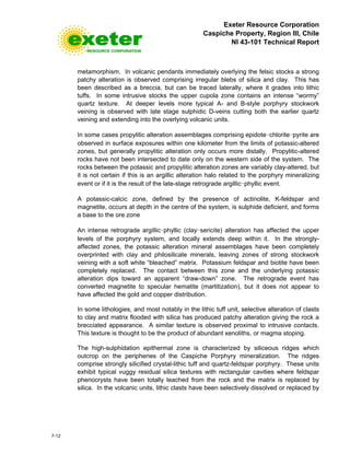 Exeter Resource Corporation
Caspiche Property, Region III, Chile
NI 43-101 Technical Report
7-12
metamorphism. In volcanic pendants immediately overlying the felsic stocks a strong
patchy alteration is observed comprising irregular blebs of silica and clay. This has
been described as a breccia, but can be traced laterally, where it grades into lithic
tuffs. In some intrusive stocks the upper cupola zone contains an intense “wormy”
quartz texture. At deeper levels more typical A- and B-style porphyry stockwork
veining is observed with late stage sulphidic D-veins cutting both the earlier quartz
veining and extending into the overlying volcanic units.
In some cases propylitic alteration assemblages comprising epidote-chlorite-pyrite are
observed in surface exposures within one kilometer from the limits of potassic-altered
zones, but generally propylitic alteration only occurs more distally. Propylitic-altered
rocks have not been intersected to date only on the western side of the system. The
rocks between the potassic and propylitic alteration zones are variably clay-altered, but
it is not certain if this is an argillic alteration halo related to the porphyry mineralizing
event or if it is the result of the late-stage retrograde argillic-phyllic event.
A potassic-calcic zone, defined by the presence of actinolite, K-feldspar and
magnetite, occurs at depth in the centre of the system, is sulphide deficient, and forms
a base to the ore zone
An intense retrograde argillic-phyllic (clay-sericite) alteration has affected the upper
levels of the porphyry system, and locally extends deep within it. In the strongly-
affected zones, the potassic alteration mineral assemblages have been completely
overprinted with clay and philosilicate minerals, leaving zones of strong stockwork
veining with a soft white “bleached” matrix. Potassium feldspar and biotite have been
completely replaced. The contact between this zone and the underlying potassic
alteration dips toward an apparent “draw-down” zone. The retrograde event has
converted magnetite to specular hematite (martitization), but it does not appear to
have affected the gold and copper distribution.
In some lithologies, and most notably in the lithic tuff unit, selective alteration of clasts
to clay and matrix flooded with silica has produced patchy alteration giving the rock a
brecciated appearance. A similar texture is observed proximal to intrusive contacts.
This texture is thought to be the product of abundant xenoliths, or magma stoping.
The high-sulphidation epithermal zone is characterized by siliceous ridges which
outcrop on the peripheries of the Caspiche Porphyry mineralization. The ridges
comprise strongly silicified crystal-lithic tuff and quartz-feldspar porphyry. These units
exhibit typical vuggy residual silica textures with rectangular cavities where feldspar
phenocrysts have been totally leached from the rock and the matrix is replaced by
silica. In the volcanic units, lithic clasts have been selectively dissolved or replaced by
 