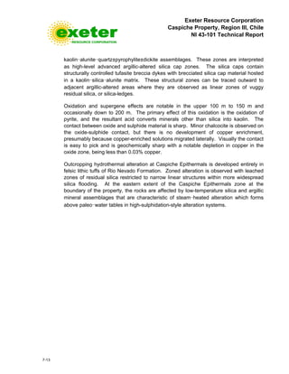 Exeter Resource Corporation
Caspiche Property, Region III, Chile
NI 43-101 Technical Report
7-13
kaolin-alunite-quartz±pyrophylite±dickite assemblages. These zones are interpreted
as high-level advanced argillic-altered silica cap zones. The silica caps contain
structurally controlled tufasite breccia dykes with brecciated silica cap material hosted
in a kaolin-silica-alunite matrix. These structural zones can be traced outward to
adjacent argillic-altered areas where they are observed as linear zones of vuggy
residual silica, or silica-ledges.
Oxidation and supergene effects are notable in the upper 100 m to 150 m and
occasionally down to 200 m. The primary effect of this oxidation is the oxidation of
pyrite, and the resultant acid converts minerals other than silica into kaolin. The
contact between oxide and sulphide material is sharp. Minor chalcocite is observed on
the oxide-sulphide contact, but there is no development of copper enrichment,
presumably because copper-enriched solutions migrated laterally. Visually the contact
is easy to pick and is geochemically sharp with a notable depletion in copper in the
oxide zone, being less than 0.03% copper.
Outcropping hydrothermal alteration at Caspiche Epithermals is developed entirely in
felsic lithic tuffs of Rio Nevado Formation. Zoned alteration is observed with leached
zones of residual silica restricted to narrow linear structures within more widespread
silica flooding. At the eastern extent of the Caspiche Epithermals zone at the
boundary of the property, the rocks are affected by low-temperature silica and argillic
mineral assemblages that are characteristic of steam-heated alteration which forms
above paleo-water tables in high-sulphidation-style alteration systems.
 