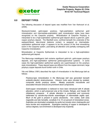 Exeter Resource Corporation
Caspiche Property, Region III, Chile
NI 43-101 Technical Report
8-1
8.0 DEPOSIT TYPES
The following discussion of deposit types was modified from Van Kerkvoort et al.
(2008).
Stockwork-hosted, gold-copper porphyry, high-sulphidation epithermal gold
mineralization and intermediate-sulphidation gold mineralization styles have been
recognized on the Caspiche property. Mineralization at Caspiche Porphyry is
interpreted to be a high-sulphidation epithermal gold deposit above a gold-rich, gold-
copper porphyry deposit. The MacNeill zone, confined beneath the underside of the
eastward-flared, late-mineral diatreme contact, is assigned an intermediate-
sulphidation epithermal origin. It appears to be the product of the final mineralizing
event in the Caspiche system, post-dating all alteration and partially overlapping with
Caspiche mineralization.
Mineralization at Caspiche Epithermals is interpreted to be a high-sulphidation
epithermal gold deposit.
The Maricunga metallogenic belt contains significant gold-rich, gold-copper porphyry
deposits, and high-sulphidation epithermal gold±copper±silver systems. In some
cases the high-sulphidation epithermal systems are superimposed on the porphyry
style mineralization. These deposit types are different from the copper-dominant, large
porphyry copper deposits found further north in Chile.
Vila and Sillitoe (1991) described the style of mineralization in the Maricunga belt as
follows:
Porphyry-type mineralization in the Maricunga belt was generated beneath
andesitic-(dacitic) stratovolcanoes. Volcanic rocks were intruded by isolated,
composite dioritic porphyry stocks. Weakly porphyritic microdiorite and
associated intrusion breccia are prominent stock components.
Gold-copper mineralization is believed to have been introduced with K silicate
alteration, which is well preserved only at the Amalia, Refugio, and Casale Hill
(Aldebaran) prospects. K silicate alteration is overprinted and commonly
obliterated by sericite-clay-chlorite assemblages of intermediate argillic type.
Much of the gold is present in quartz stockworks. Iron oxides, both early
magnetite and late hematite, constitute 5 to 10 vol percent of mineralized zones.
Sulphides are dominated completely by pyrite but include minor chalcopyrite and
trace bornite and molybdenite. Supergene leaching of copper is developed to
various degrees, but enrichment is developed only incipiently.
 