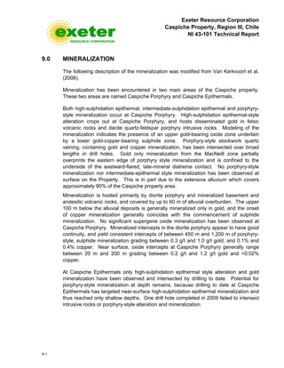 Exeter Resource Corporation
Caspiche Property, Region III, Chile
NI 43-101 Technical Report
9-1
9.0 MINERALIZATION
The following description of the mineralization was modified from Van Kerkvoort et al.
(2008).
Mineralization has been encountered in two main areas of the Caspiche property.
These two areas are named Caspiche Porphyry and Caspiche Epithermals.
Both high-sulphidation epithermal, intermediate-sulphidation epithermal and porphyry-
style mineralization occur at Caspiche Porphyry. High-sulphidation epithermal-style
alteration crops out at Caspiche Porphyry, and hosts disseminated gold in felsic
volcanic rocks and dacite quartz-feldspar porphyry intrusive rocks. Modeling of the
mineralization indicates the presence of an upper gold-bearing oxide zone underlain
by a lower gold-copper-bearing sulphide zone. Porphyry-style stockwork quartz
veining, containing gold and copper mineralization, has been intersected over broad
lengths in drill holes. Gold only mineralization from the MacNeill zone partially
overprints the eastern edge of porphyry style mineralization and is confined to the
underside of the eastward-flared, late-mineral diatreme contact. No porphyry-style
mineralization nor intermediate-epithermal style mineralization has been observed at
surface on the Property. This is in part due to the extensive alluvium which covers
approximately 90% of the Caspiche property area.
Mineralization is hosted primarily by diorite porphyry and mineralized basement and
andesitic volcanic rocks, and covered by up to 60 m of alluvial overburden. The upper
100 m below the alluvial deposits is generally mineralized only in gold, and the onset
of copper mineralization generally coincides with the commencement of sulphide
mineralization. No significant supergene oxide mineralization has been observed at
Caspiche Porphyry. Mineralized intercepts in the diorite porphyry appear to have good
continuity, and yield consistent intercepts of between 450 m and 1,200 m of porphyry-
style, sulphide mineralization grading between 0.3 g/t and 1.0 g/t gold, and 0.1% and
0.4% copper. Near surface, oxide intercepts at Caspiche Porphyry generally range
between 20 m and 200 m grading between 0.2 g/t and 1.2 g/t gold and <0.02%
copper.
At Caspiche Epithermals only high-sulphidation epithermal style alteration and gold
mineralization have been observed and intersected by drilling to date. Potential for
porphyry-style mineralization at depth remains, because drilling to date at Caspiche
Epithermals has targeted near-surface high-sulphidation epithermal mineralization and
thus reached only shallow depths. One drill hole completed in 2009 failed to intersect
intrusive rocks or porphyry-style alteration and mineralization.
 