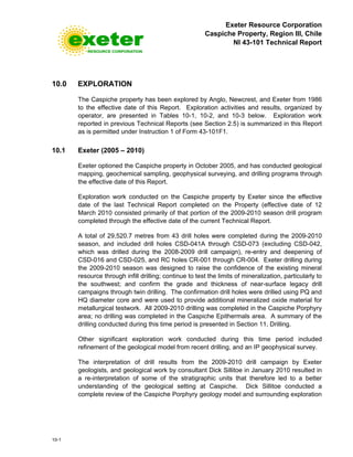Exeter Resource Corporation
Caspiche Property, Region III, Chile
NI 43-101 Technical Report
10-1
10.0 EXPLORATION
The Caspiche property has been explored by Anglo, Newcrest, and Exeter from 1986
to the effective date of this Report. Exploration activities and results, organized by
operator, are presented in Tables 10-1, 10-2, and 10-3 below. Exploration work
reported in previous Technical Reports (see Section 2.5) is summarized in this Report
as is permitted under Instruction 1 of Form 43-101F1.
10.1 Exeter (2005 – 2010)
Exeter optioned the Caspiche property in October 2005, and has conducted geological
mapping, geochemical sampling, geophysical surveying, and drilling programs through
the effective date of this Report.
Exploration work conducted on the Caspiche property by Exeter since the effective
date of the last Technical Report completed on the Property (effective date of 12
March 2010 consisted primarily of that portion of the 2009-2010 season drill program
completed through the effective date of the current Technical Report.
A total of 29,520.7 metres from 43 drill holes were completed during the 2009-2010
season, and included drill holes CSD-041A through CSD-073 (excluding CSD-042,
which was drilled during the 2008-2009 drill campaign), re-entry and deepening of
CSD-016 and CSD-025, and RC holes CR-001 through CR-004. Exeter drilling during
the 2009-2010 season was designed to raise the confidence of the existing mineral
resource through infill drilling; continue to test the limits of mineralization, particularly to
the southwest; and confirm the grade and thickness of near-surface legacy drill
campaigns through twin drilling. The confirmation drill holes were drilled using PQ and
HQ diameter core and were used to provide additional mineralized oxide material for
metallurgical testwork. All 2009-2010 drilling was completed in the Caspiche Porphyry
area; no drilling was completed in the Caspiche Epithermals area. A summary of the
drilling conducted during this time period is presented in Section 11, Drilling.
Other significant exploration work conducted during this time period included
refinement of the geological model from recent drilling, and an IP geophysical survey.
The interpretation of drill results from the 2009-2010 drill campaign by Exeter
geologists, and geological work by consultant Dick Sillitoe in January 2010 resulted in
a re-interpretation of some of the stratigraphic units that therefore led to a better
understanding of the geological setting at Caspiche. Dick Sillitoe conducted a
complete review of the Caspiche Porphyry geology model and surrounding exploration
 
