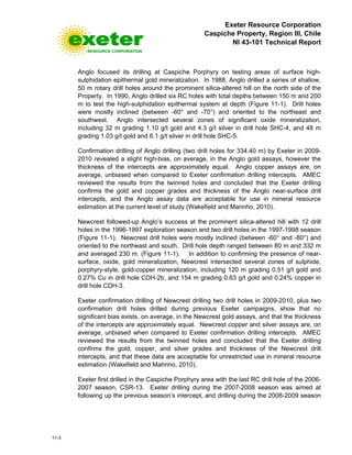 Exeter Resource Corporation
Caspiche Property, Region III, Chile
NI 43-101 Technical Report
11-3
Anglo focused its drilling at Caspiche Porphyry on testing areas of surface high-
sulphidation epithermal gold mineralization. In 1988, Anglo drilled a series of shallow,
50 m rotary drill holes around the prominent silica-altered hill on the north side of the
Property. In 1990, Anglo drilled six RC holes with total depths between 150 m and 200
m to test the high-sulphidation epithermal system at depth (Figure 11-1). Drill holes
were mostly inclined (between -60° and -70°) and oriented to the northeast and
southwest. Anglo intersected several zones of significant oxide mineralization,
including 32 m grading 1.10 g/t gold and 4.3 g/t silver in drill hole SHC-4, and 48 m
grading 1.03 g/t gold and 6.1 g/t silver in drill hole SHC-5.
Confirmation drilling of Anglo drilling (two drill holes for 334.40 m) by Exeter in 2009-
2010 revealed a slight high-bias, on average, in the Anglo gold assays, however the
thickness of the intercepts are approximately equal. Anglo copper assays are, on
average, unbiased when compared to Exeter confirmation drilling intercepts. AMEC
reviewed the results from the twinned holes and concluded that the Exeter drilling
confirms the gold and copper grades and thickness of the Anglo near-surface drill
intercepts, and the Anglo assay data are acceptable for use in mineral resource
estimation at the current level of study (Wakefield and Marinho, 2010).
Newcrest followed-up Anglo’s success at the prominent silica-altered hill with 12 drill
holes in the 1996-1997 exploration season and two drill holes in the 1997-1998 season
(Figure 11-1). Newcrest drill holes were mostly inclined (between -60° and -80°) and
oriented to the northeast and south. Drill hole depth ranged between 80 m and 332 m
and averaged 230 m. (Figure 11-1). In addition to confirming the presence of near-
surface, oxide, gold mineralization, Newcrest intersected several zones of sulphide,
porphyry-style, gold-copper mineralization, including 120 m grading 0.51 g/t gold and
0.27% Cu in drill hole CDH-2b, and 154 m grading 0.63 g/t gold and 0.24% copper in
drill hole CDH-3.
Exeter confirmation drilling of Newcrest drilling two drill holes in 2009-2010, plus two
confirmation drill holes drilled during previous Exeter campaigns, show that no
significant bias exists, on average, in the Newcrest gold assays, and that the thickness
of the intercepts are approximately equal. Newcrest copper and silver assays are, on
average, unbiased when compared to Exeter confirmation drilling intercepts. AMEC
reviewed the results from the twinned holes and concluded that the Exeter drilling
confirms the gold, copper, and silver grades and thickness of the Newcrest drill
intercepts, and that these data are acceptable for unrestricted use in mineral resource
estimation (Wakefield and Mahrino, 2010).
Exeter first drilled in the Caspiche Porphyry area with the last RC drill hole of the 2006-
2007 season, CSR-13. Exeter drilling during the 2007-2008 season was aimed at
following up the previous season’s intercept, and drilling during the 2008-2009 season
 