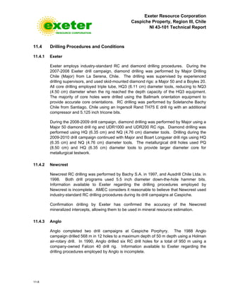 Exeter Resource Corporation
Caspiche Property, Region III, Chile
NI 43-101 Technical Report
11-8
11.4 Drilling Procedures and Conditions
11.4.1 Exeter
Exeter employs industry-standard RC and diamond drilling procedures. During the
2007-2008 Exeter drill campaign, diamond drilling was performed by Major Drilling
Chile (Major) from La Serena, Chile. The drilling was supervised by experienced
drilling supervisors, and used skid-mounted diamond rigs: a Major 50 and a Boyles 20.
All core drilling employed triple tube, HQ3 (6.11 cm) diameter tools, reducing to NQ3
(4.50 cm) diameter when the rig reached the depth capacity of the HQ3 equipment.
The majority of core holes were drilled using the Ballmark orientation equipment to
provide accurate core orientations. RC drilling was performed by Soletanche Bachy
Chile from Santiago, Chile using an Ingersoll Rand TH75 E drill rig with an additional
compressor and 5.125 inch tricone bits.
During the 2008-2009 drill campaign, diamond drilling was performed by Major using a
Major 50 diamond drill rig and UDR1000 and UDR200 RC rigs. Diamond drilling was
performed using HQ (6.35 cm) and NQ (4.76 cm) diameter tools. Drilling during the
2009-2010 drill campaign continued with Major and Boart Longyear drill rigs using HQ
(6.35 cm) and NQ (4.76 cm) diameter tools. The metallurgical drill holes used PQ
(8.50 cm) and HQ (6.35 cm) diameter tools to provide larger diameter core for
metallurgical testwork.
11.4.2 Newcrest
Newcrest RC drilling was performed by Bachy S.A. in 1997, and Ausdrill Chile Ltda. in
1998. Both drill programs used 5.5 inch diameter down-the-hole hammer bits.
Information available to Exeter regarding the drilling procedures employed by
Newcrest is incomplete. AMEC considers it reasonable to believe that Newcrest used
industry-standard RC drilling procedures during its drill campaigns at Caspiche.
Confirmation drilling by Exeter has confirmed the accuracy of the Newcrest
mineralized intercepts, allowing them to be used in mineral resource estimation.
11.4.3 Anglo
Anglo completed two drill campaigns at Caspiche Porphyry. The 1988 Anglo
campaign drilled 568 m in 12 holes to a maximum depth of 50 m depth using a Holman
air-rotary drill. In 1990, Anglo drilled six RC drill holes for a total of 950 m using a
company-owned Falcon 40 drill rig. Information available to Exeter regarding the
drilling procedures employed by Anglo is incomplete.
 