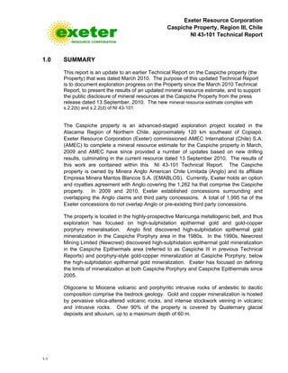 Exeter Resource Corporation
Caspiche Property, Region III, Chile
NI 43-101 Technical Report
1-1
1.0 SUMMARY
This report is an update to an earlier Technical Report on the Caspiche property (the
Property) that was dated March 2010. The purpose of this updated Technical Report
is to document exploration progress on the Property since the March 2010 Technical
Report, to present the results of an updated mineral resource estimate, and to support
the public disclosure of mineral resources at the Caspiche Property from the press
release dated 13 September, 2010. The new mineral resource estimate complies with
s.2.2(b) and s.2.2(d) of NI 43-101.
The Caspiche property is an advanced-staged exploration project located in the
Atacama Region of Northern Chile, approximately 120 km southeast of Copiapó.
Exeter Resource Corporation (Exeter) commissioned AMEC International (Chile) S.A.
(AMEC) to complete a mineral resource estimate for the Caspiche property in March,
2009 and AMEC have since provided a number of updates based on new drilling
results, culminating in the current resource dated 13 September 2010. The results of
this work are contained within this NI 43-101 Technical Report. The Caspiche
property is owned by Minera Anglo American Chile Limitada (Anglo) and its affiliate
Empresa Minera Mantos Blancos S.A. (EMABLOS). Currently, Exeter holds an option
and royalties agreement with Anglo covering the 1,262 ha that comprise the Caspiche
property. In 2009 and 2010, Exeter established concessions surrounding and
overlapping the Anglo claims and third party concessions. A total of 1,995 ha of the
Exeter concessions do not overlap Anglo or pre-existing third party concessions.
The property is located in the highly-prospective Maricunga metallogenic belt, and thus
exploration has focused on high-sulphidation epithermal gold and gold-copper
porphyry mineralisation. Anglo first discovered high-sulphidation epithermal gold
mineralization in the Caspiche Porphyry area in the 1980s. In the 1990s, Newcrest
Mining Limited (Newcrest) discovered high-sulphidation epithermal gold mineralization
in the Caspiche Epithermals area (referred to as Caspiche III in previous Technical
Reports) and porphyry-style gold-copper mineralization at Caspiche Porphyry, below
the high-sulphidation epithermal gold mineralization. Exeter has focused on defining
the limits of mineralization at both Caspiche Porphyry and Caspiche Epithermals since
2005.
Oligocene to Miocene volcanic and porphyritic intrusive rocks of andesitic to dacitic
composition comprise the bedrock geology. Gold and copper mineralization is hosted
by pervasive silica-altered volcanic rocks, and intense stockwork veining in volcanic
and intrusive rocks. Over 90% of the property is covered by Quaternary glacial
deposits and alluvium, up to a maximum depth of 60 m.
 