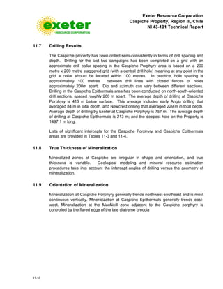 Exeter Resource Corporation
Caspiche Property, Region III, Chile
NI 43-101 Technical Report
11-10
11.7 Drilling Results
The Caspiche property has been drilled semi-consistently in terms of drill spacing and
depth. Drilling for the last two campaigns has been completed on a grid with an
approximate drill collar spacing in the Caspiche Porphyry area is based on a 200
metre x 200 metre staggered grid (with a central drill hole) meaning at any point in the
grid a collar should be located within 100 metres. In practice, hole spacing is
approximately 100 metres between drill lines with closed fences of holes
approximately 200m apart. Dip and azimuth can vary between different sections.
Drilling in the Caspiche Epithermals area has been conducted on north-south-oriented
drill sections, spaced roughly 200 m apart. The average depth of drilling at Caspiche
Porphyry is 413 m below surface. This average includes early Anglo drilling that
averaged 84 m in total depth, and Newcrest drilling that averaged 229 m in total depth.
Average depth of drilling by Exeter at Caspiche Porphyry is 757 m. The average depth
of drilling at Caspiche Epithermals is 213 m; and the deepest hole on the Property is
1497.1 m long.
Lists of significant intercepts for the Caspiche Porphyry and Caspiche Epithermals
areas are provided in Tables 11-3 and 11-4.
11.8 True Thickness of Mineralization
Mineralized zones at Caspiche are irregular in shape and orientation, and true
thickness is variable. Geological modeling and mineral resource estimation
procedures take into account the intercept angles of drilling versus the geometry of
mineralization.
11.9 Orientation of Mineralization
Mineralization at Caspiche Porphyry generally trends northwest-southeast and is most
continuous vertically. Mineralization at Caspiche Epithermals generally trends east-
west. Mineralization at the MacNeill zone adjacent to the Caspiche porphyry is
controlled by the flared edge of the late diatreme breccia
 