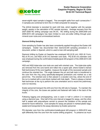 Exeter Resource Corporation
Caspiche Property, Region III, Chile
NI 43-101 Technical Report
12-2
seven-eighth reject sample is bagged. The one-eighth splits from each consecutive 1
m samples are combined to form the 2 m field composite for assaying.
The drill-bit diameter is recorded for each drill hole, which together with the sample
weight, assists in the calculation of RC sample recovery. Average recovery from the
2007-2008 RC drilling campaign was 84.3%. RC drilling during the 2008-2009 and
2009-2010 drill campaigns has been limited to core pre-collar drilling through post-
mineral cover rocks and unmineralized bedrock.
Diamond Drilling Sampling
Core sampling by Exeter has also been consistently applied throughout the Exeter drill
campaigns. Exeter has documented their diamond-drill sampling procedure in a
document, written in Spanish, which is used to train drill sampling staff.
Diamond drilling by Exeter at Caspiche has employed HQ (6.35 cm), HQ3 (6.11cm),
NQ (4.76 cm), and NQ3 (4.50 cm) diameter core tools. PQ (8.50 cm) diameter core
was employed during the confirmation/metallurgical drill program of the 2009-2010 drill
campaign.
HQ3 and NQ3 triple-tube core tools are used with oriented core. The triple-tube splits
are removed from the core barrel and rolled into a spare split, where Exeter’s trained
field technicians fit the core together, measure the length of the recovered sample and
continue the oriented line. The angle between the pin and ball mark is transferred to
the core from the ring using specifically-designed protractors and marked as a red
pencil line. The oriented core is then placed in a wooden core tray, where the end of
the run is marked with a core block marked with hole depth. There is always a trained
field technician at the rig to perform the core orientation and to record the preliminary
core run recovery.
Exeter personnel transport the drill core from the drill site to Copiapó. To maintain the
integrity of the core, the boxes are packed and fastened with belts in the back of the
trucks.
Following logging and photographing, core is sawn in half in uniform 2 m intervals
using a diamond saw. One half of the core interval is bagged for assay, and the other
half is sealed with polyurethane varnish to prevent the oxidation of the sample and
stored for future reference. Core samples for assay are placed in marked plastic bags,
sealed and transported to the assay laboratory by Exeter personnel.
PQ diameter core from the confirmation/metallurgical drill program in 2009-2010 was
split differently than the core from the routine drilling programs. To preserve as much
 