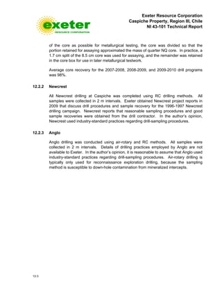 Exeter Resource Corporation
Caspiche Property, Region III, Chile
NI 43-101 Technical Report
12-3
of the core as possible for metallurgical testing, the core was divided so that the
portion retained for assaying approximated the mass of quarter NQ core. In practice, a
1.7 cm split of the 8.5 cm core was used for assaying, and the remainder was retained
in the core box for use in later metallurgical testwork.
Average core recovery for the 2007-2008, 2008-2009, and 2009-2010 drill programs
was 98%.
12.2.2 Newcrest
All Newcrest drilling at Caspiche was completed using RC drilling methods. All
samples were collected in 2 m intervals. Exeter obtained Newcrest project reports in
2009 that discuss drill procedures and sample recovery for the 1996-1997 Newcrest
drilling campaign. Newcrest reports that reasonable sampling procedures and good
sample recoveries were obtained from the drill contractor. In the author’s opinion,
Newcrest used industry-standard practices regarding drill-sampling procedures.
12.2.3 Anglo
Anglo drilling was conducted using air-rotary and RC methods. All samples were
collected in 2 m intervals. Details of drilling practices employed by Anglo are not
available to Exeter. In the author’s opinion, it is reasonable to assume that Anglo used
industry-standard practices regarding drill-sampling procedures. Air-rotary drilling is
typically only used for reconnaissance exploration drilling, because the sampling
method is susceptible to down-hole contamination from mineralized intercepts.
 