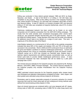 Exeter Resource Corporation
Caspiche Property, Region III, Chile
NI 43-101 Technical Report
1-2
Drilling was conducted in three distinct periods between 1988 and 2010, by Anglo,
Newcrest, and Exeter. A total of 64,136.44 m of drilling in 144 drill holes was
completed on the property. Most of this drilling occurred in the Caspiche Porphyry
area, where 55,659 m of drilling in 101 drill holes was completed, about 88% of which
was diamond drilling. A total of 7,882.60 m of reverse circulation (RC) and diamond
drilling in 37 drill holes was completed at Caspiche Epithermals, about 91% of which
was RC drilling.
Preliminary metallurgical testwork has been carried out by Exeter on six oxide
composites and 20 sulphide composites from the 2007-2010 drilling campaign. The
results from the oxide samples were considered encouraging when column leach
results for two composite samples returned 84% and 77.5% gold recovery. Early in
the 2009-2010 drilling season, 7 large diameter (PQ) holes into the oxide zone allowed
29 additional column tests to be started on a range of crush sizes. This work is
ongoing as of the effective date of the Report.
Initial flotation testwork on a nominal grind of 140 µm K80 on the sulphide composites
indicated that about 85% of the copper and between 30% and 70% of the gold was
recovered in the concentrate. Work in 2009 and 2010 continued to focus on optimizing
the grind and flotation conditions to improve metallurgical performance. Current and
ongoing testwork has a focus on composites arranged by pyrite and arsenic content.
Testwork carried out in 2010 has included ore hardness tests, flotation tests to
optimize regrind requirements and additional gravity concentration tests, as well as
locked cycle tests to provide reliable metallurgical performance values. A basic
conventional flowsheet has been developed that will be tested by a pilot plant
campaign late in 2010.
The mineral resource estimate for the Caspiche property was prepared by Mr. Rodrigo
Marinho, CPG-AIPG, AMEC Principal Geologist. The mineral resource estimate for
the Caspiche property only includes mineralization from the Caspiche Porphyry
prospect.
AMEC estimated mineral resources for the Caspiche property within shapes based
upon lithological and alteration interpretations completed by Exeter. Gold, copper, and
silver grades were estimated using ordinary kriging for all domains.
Parameters used to assess reasonable prospects of economic extraction for mineral
resources that could be mined using open pit and underground mining methods were
defined from benchmarking similar projects in Chile.
Open pit mineral resources are contained within a pit cone designed with 45° slopes,
mining costs of US$1.45/t, processing costs of US$2.70/t for oxide (heap leach) and
 