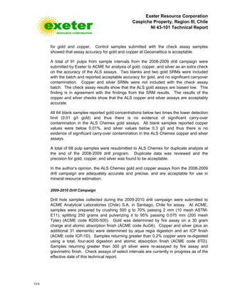 Exeter Resource Corporation
Caspiche Property, Region III, Chile
NI 43-101 Technical Report
13-5
for gold and copper. Control samples submitted with the check assay samples
showed that assay accuracy for gold and copper at Geoanalitica is acceptable.
A total of 91 pulps from sample intervals from the 2008-2009 drill campaign were
submitted by Exeter to ACME for analysis of gold, copper, and silver as an extra check
on the accuracy of the ALS assays. Two blanks and two gold SRMs were included
with the batch and reported acceptable accuracy for gold, and no significant carryover
contamination. Copper and silver SRMs were not included with the check assay
batch. The check assay results show that the ALS gold assays are biased low. This
finding is in agreement with the findings from the SRM results. The results of the
copper and silver checks show that the ALS copper and silver assays are acceptably
accurate.
All 64 blank samples reported gold concentrations below two times the lower detection
limit (0.01 g/t gold) and thus there is no evidence of significant carry-over
contamination in the ALS Chemex gold assays. All blank samples reported copper
values were below 0.01%, and silver values below 0.3 g/t and thus there is no
evidence of significant carry-over contamination in the ALS Chemex copper and silver
assays.
A total of 68 pulp samples were resubmitted to ALS Chemex for duplicate analysis at
the end of the 2008-2009 drill program. Duplicate data was reviewed and the
precision for gold, copper, and silver was found to be acceptable.
In the author’s opinion, the ALS Chemex gold and copper assays from the 2008-2009
drill campaign are adequately accurate and precise, and are acceptable for use in
mineral resource estimation.
2009-2010 Drill Campaign
Drill hole samples collected during the 2009-2010 drill campaign were submitted to
ACME Analytical Laboratories (Chile) S.A. in Santiago, Chile for assay. At ACME,
samples were prepared by crushing 500 g to 70% passing 2 mm (10 mesh ASTM-
E11), splitting 250 grams and pulverizing it to 95% passing 0.075 mm (200 mesh
Tyler) (ACME code R200-500). Gold was determined by fire assay on a 30 gram
charge and atomic absorption finish (ACME code AuG6). Copper and silver (plus an
additional 31 elements) were determined by aqua regia digestion and an ICP finish
(ACME code ICP-1D). Samples returning greater than 0.2% copper were re-digested
using a total, four-acid digestion and atomic absorption finish (ACME code 8TD).
Samples returning greater than 300 g/t silver were re-assayed by fire assay and
gravimetric finish. Check assays of select intervals are currently in progress as of the
effective date of this technical report.
 