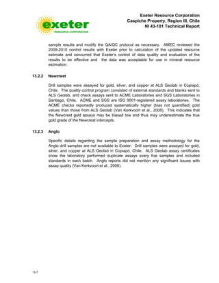 Exeter Resource Corporation
Caspiche Property, Region III, Chile
NI 43-101 Technical Report
13-7
sample results and modify the QA/QC protocol as necessary. AMEC reviewed the
2009-2010 control results with Exeter prior to calculation of the updated resource
estimate and concurred that Exeter’s control of data quality and evaluation of the
results to be effective and the data was acceptable for use in mineral resource
estimation.
13.2.2 Newcrest
Drill samples were assayed for gold, silver, and copper at ALS Geolab in Copiapó,
Chile. The quality control program consisted of external standards and blanks sent to
ALS Geolab, and check assays sent to ACME Laboratories and SGS Laboratories in
Santiago, Chile. ACME and SGS are ISO 9001-registered assay laboratories. The
ACME checks reportedly produced systematically higher (bias not quantified) gold
values than those from ALS Geolab (Van Kerkvoort et al., 2008). This indicates that
the Newcrest gold assays may be biased low and thus may underestimate the true
gold grade of the Newcrest intercepts.
13.2.3 Anglo
Specific details regarding the sample preparation and assay methodology for the
Anglo drill samples are not available to Exeter. Drill samples were assayed for gold,
silver, and copper at ALS Geolab in Copiapó, Chile. ALS Geolab assay certificates
show the laboratory performed duplicate assays every five samples and included
standards in each batch. Anglo reports did not mention any significant issues with
assay quality (Van Kerkvoort et al., 2008).
 