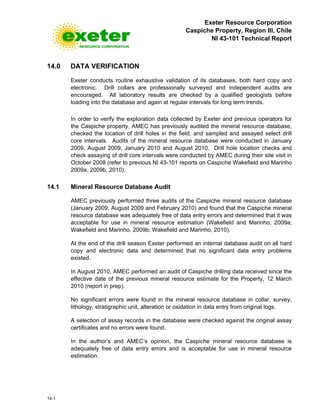 Exeter Resource Corporation
Caspiche Property, Region III, Chile
NI 43-101 Technical Report
14-1
14.0 DATA VERIFICATION
Exeter conducts routine exhaustive validation of its databases, both hard copy and
electronic. Drill collars are professionally surveyed and independent audits are
encouraged. All laboratory results are checked by a qualified geologists before
loading into the database and again at regular intervals for long term trends.
In order to verify the exploration data collected by Exeter and previous operators for
the Caspiche property, AMEC has previously audited the mineral resource database,
checked the location of drill holes in the field, and sampled and assayed select drill
core intervals. Audits of the mineral resource database were conducted in January
2009, August 2009, January 2010 and August 2010. Drill hole location checks and
check assaying of drill core intervals were conducted by AMEC during their site visit in
October 2008 (refer to previous NI 43-101 reports on Caspiche Wakefield and Marinho
2009a, 2009b, 2010).
14.1 Mineral Resource Database Audit
AMEC previously performed three audits of the Caspiche mineral resource database
(January 2009, August 2009 and February 2010) and found that the Caspiche mineral
resource database was adequately free of data entry errors and determined that it was
acceptable for use in mineral resource estimation (Wakefield and Marinho, 2009a;
Wakefield and Marinho, 2009b; Wakefield and Marinho, 2010).
At the end of the drill season Exeter performed an internal database audit on all hard
copy and electronic data and determined that no significant data entry problems
existed.
In August 2010, AMEC performed an audit of Caspiche drilling data received since the
effective date of the previous mineral resource estimate for the Property, 12 March
2010 (report in prep).
No significant errors were found in the mineral resource database in collar, survey,
lithology, stratigraphic unit, alteration or oxidation in data entry from original logs.
A selection of assay records in the database were checked against the original assay
certificates and no errors were found.
In the author’s and AMEC’s opinion, the Caspiche mineral resource database is
adequately free of data entry errors and is acceptable for use in mineral resource
estimation.
 