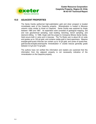 Exeter Resource Corporation
Caspiche Property, Region III, Chile
NI 43-101 Technical Report
15-1
15.0 ADJACENT PROPERTIES
The Santa Cecilia epithermal high-sulphidation gold and silver prospect is located
immediately west of the Caspiche property. Mineralization is hosted in Miocene
volcanic rocks similar to those at Caspiche. Santa Cecilia was explored by Anglo
between 1985 and 1987. Its exploration work consisted of geological mapping, soil
and rock geochemical sampling, road building, trenching, trench sampling, and
diamond drilling. In 1988, Anglo sold the project to Compania Minera Santa Cecilia.
Gold occurs both in veins and in breccias. The Tío Rubio vein is about 40 cm wide
and grades up to 150 g/t gold, and contains visible gold in hand specimens. Massive
enargite-gold-quartz breccias can contain up to 16 g/t gold, and zones of quartz-free,
gold-alunite-enargite-arsenopyrite mineralization in crackle breccia generally grade
between 3.0 g/t and 7.0 g/t gold .
The authors have not verified this information and readers are cautioned that this
information from the adjacent property is not necessarily indicative of the
mineralization on the Caspiche property.
 