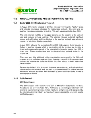 Exeter Resource Corporation
Caspiche Property, Region III, Chile
NI 43-101 Technical Report
16-1
16.0 MINERAL PROCESSING AND METALLURGICAL TESTING
16.1 Exeter 2008-2010 Metallurgical Testwork
In August 2008, Exeter selected 12 drill hole intervals from Caspiche Porphyry oxide
and sulphide mineralized intercepts for metallurgical testwork. Six oxide and six
sulphide intervals were selected for testing. This work was completed in June 2009.
The oxide intervals had little or no copper content, and the objective of the testwork
was gold recovery by heap leaching. The sulphide intervals contained significant
copper and gold values and the objective of the sulphide testwork was optimizing
recovery of both into a flotation concentrate.
In July 2009, following the completion of the 2009 field program, Exeter selected a
further 14 sulphide intervals, which in combination with the previous six, provided a
broad and representative sample of the mineralization to depths greater than 1000 m
down hole. These samples were sent for characterization testwork similar to the
original six.
There was very little additional oxide mineralization encountered in the 2009 drill
program, and so no further work was done. However, a specific drilling program was
planned and implemented during the 2009 – 2010 field season to obtain appropriate
oxide samples
Because the testwork prior to current programs was preliminary and not optimized,
recoveries from this testwork were not used for purposes of AMEC’s mineral resource
estimation. Process recoveries were estimated by AMEC from benchmark studies of
similar projects in Chile.
16.1.1 Oxide Testwork
2008 Oxide Program
The 2008 season oxide intervals were sent to McClelland Laboratories in Reno,
Nevada and are shown in Table 16-1. McClelland is a metallurgical laboratory with
extensive experience in precious metals metallurgy and process, and recognized by
the international mining industry as heap leach testwork specialists; however it is not a
certified laboratory.
 